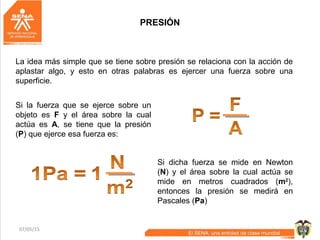 07/05/15 8
PRESIÓN
La idea más simple que se tiene sobre presión se relaciona con la acción de
aplastar algo, y esto en otras palabras es ejercer una fuerza sobre una
superficie.
Si la fuerza que se ejerce sobre un
objeto es F y el área sobre la cual
actúa es A, se tiene que la presión
(P) que ejerce esa fuerza es:
Si dicha fuerza se mide en Newton
(N) y el área sobre la cual actúa se
mide en metros cuadrados (m2
),
entonces la presión se medirá en
Pascales (Pa)
 