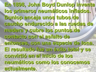 En 1898, John Boyd Dunlop inventa los primeros neumáticos inflados. Dunlop encaja unos tubos de caucho endurecido a las ruedas de madera y cubre los puntos de contacto con el asfalto de entonces, con una especie de lona. El resultado fue un éxito total y se convirtió en el inicio de los neumáticos como los conocemos actualmente. 