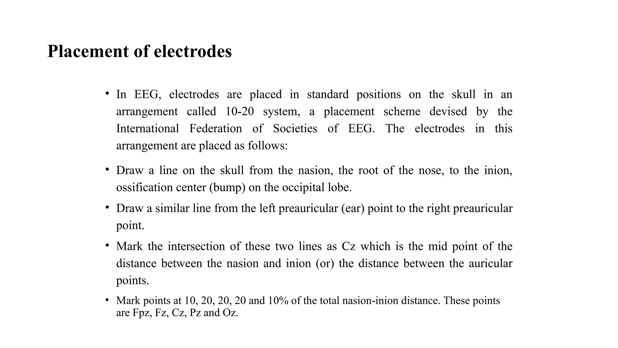 Placement of electrodes
• In EEG, electrodes are placed in standard positions on the skull in an
arrangement called 10-20 system, a placement scheme devised by the
International Federation of Societies of EEG. The electrodes in this
arrangement are placed as follows:
• Draw a line on the skull from the nasion, the root of the nose, to the inion,
ossification center (bump) on the occipital lobe.
• Draw a similar line from the left preauricular (ear) point to the right preauricular
point.
• Mark the intersection of these two lines as Cz which is the mid point of the
distance between the nasion and inion (or) the distance between the auricular
points.
• Mark points at 10, 20, 20, 20 and 10% of the total nasion-inion distance. These points
are Fpz, Fz, Cz, Pz and Oz.
 