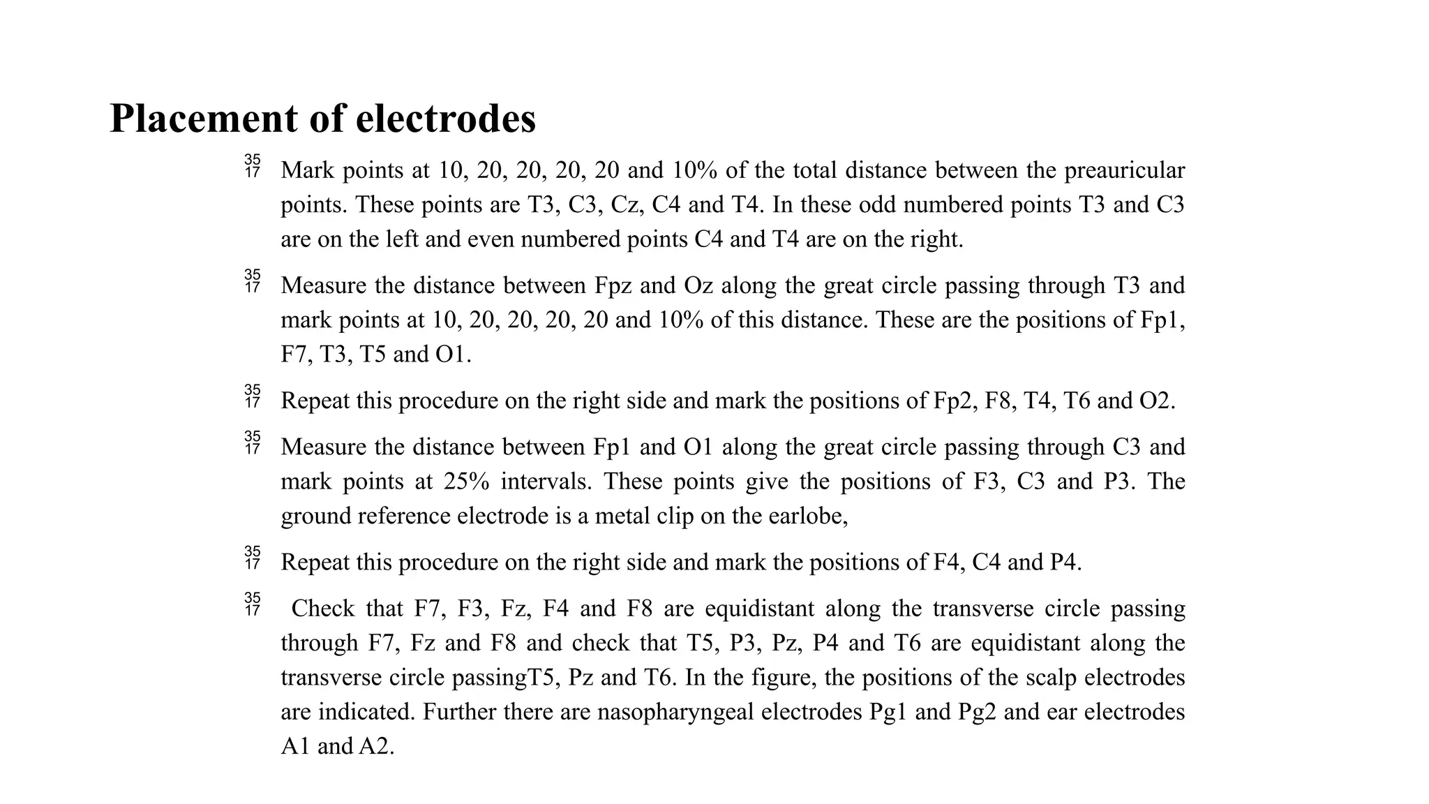 Placement of electrodes
 Mark points at 10, 20, 20, 20, 20 and 10% of the total distance between the preauricular
points. These points are T3, C3, Cz, C4 and T4. In these odd numbered points T3 and C3
are on the left and even numbered points C4 and T4 are on the right.
 Measure the distance between Fpz and Oz along the great circle passing through T3 and
mark points at 10, 20, 20, 20, 20 and 10% of this distance. These are the positions of Fp1,
F7, T3, T5 and O1.
 Repeat this procedure on the right side and mark the positions of Fp2, F8, T4, T6 and O2.
 Measure the distance between Fp1 and O1 along the great circle passing through C3 and
mark points at 25% intervals. These points give the positions of F3, C3 and P3. The
ground reference electrode is a metal clip on the earlobe,
 Repeat this procedure on the right side and mark the positions of F4, C4 and P4.
 Check that F7, F3, Fz, F4 and F8 are equidistant along the transverse circle passing
through F7, Fz and F8 and check that T5, P3, Pz, P4 and T6 are equidistant along the
transverse circle passingT5, Pz and T6. In the figure, the positions of the scalp electrodes
are indicated. Further there are nasopharyngeal electrodes Pg1 and Pg2 and ear electrodes
A1 and A2.
 