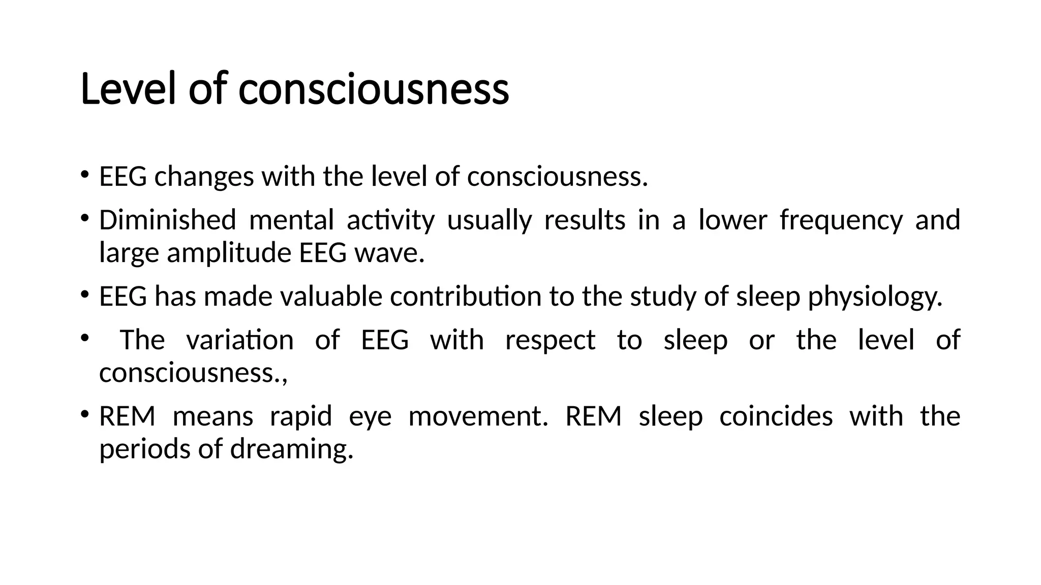 Level of consciousness
• EEG changes with the level of consciousness.
• Diminished mental activity usually results in a lower frequency and
large amplitude EEG wave.
• EEG has made valuable contribution to the study of sleep physiology.
• The variation of EEG with respect to sleep or the level of
consciousness.,
• REM means rapid eye movement. REM sleep coincides with the
periods of dreaming.
 