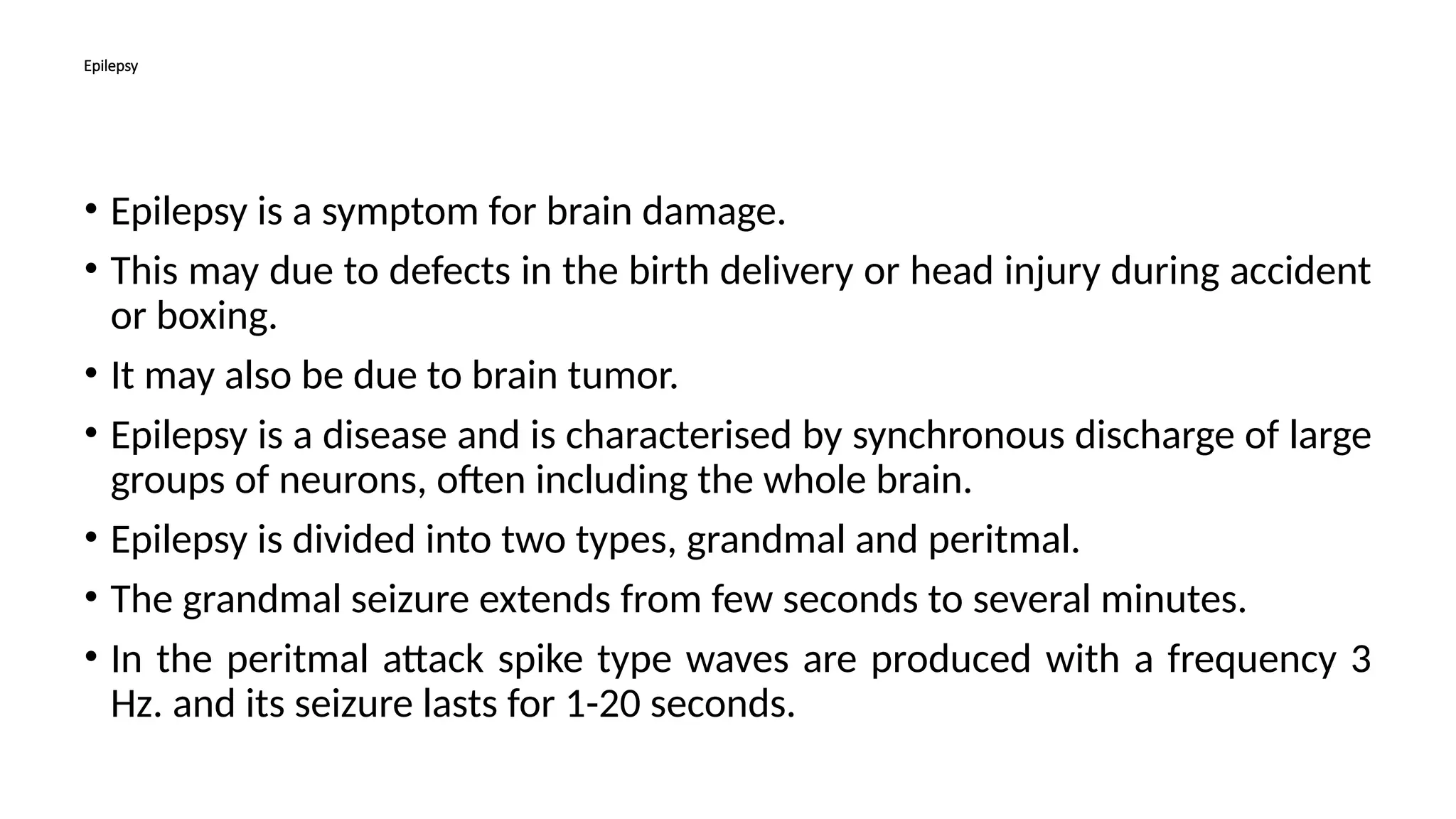 Epilepsy
• Epilepsy is a symptom for brain damage.
• This may due to defects in the birth delivery or head injury during accident
or boxing.
• It may also be due to brain tumor.
• Epilepsy is a disease and is characterised by synchronous discharge of large
groups of neurons, often including the whole brain.
• Epilepsy is divided into two types, grandmal and peritmal.
• The grandmal seizure extends from few seconds to several minutes.
• In the peritmal attack spike type waves are produced with a frequency 3
Hz. and its seizure lasts for 1-20 seconds.
 