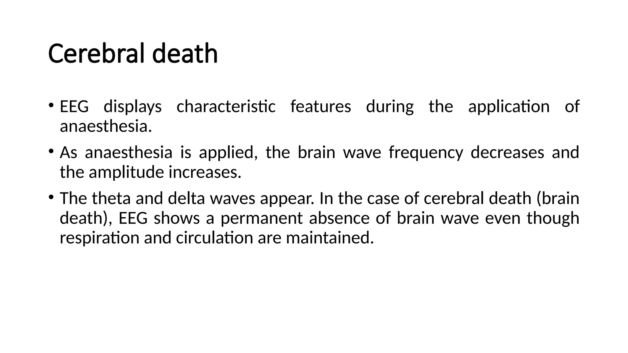 Cerebral death
• EEG displays characteristic features during the application of
anaesthesia.
• As anaesthesia is applied, the brain wave frequency decreases and
the amplitude increases.
• The theta and delta waves appear. In the case of cerebral death (brain
death), EEG shows a permanent absence of brain wave even though
respiration and circulation are maintained.
 