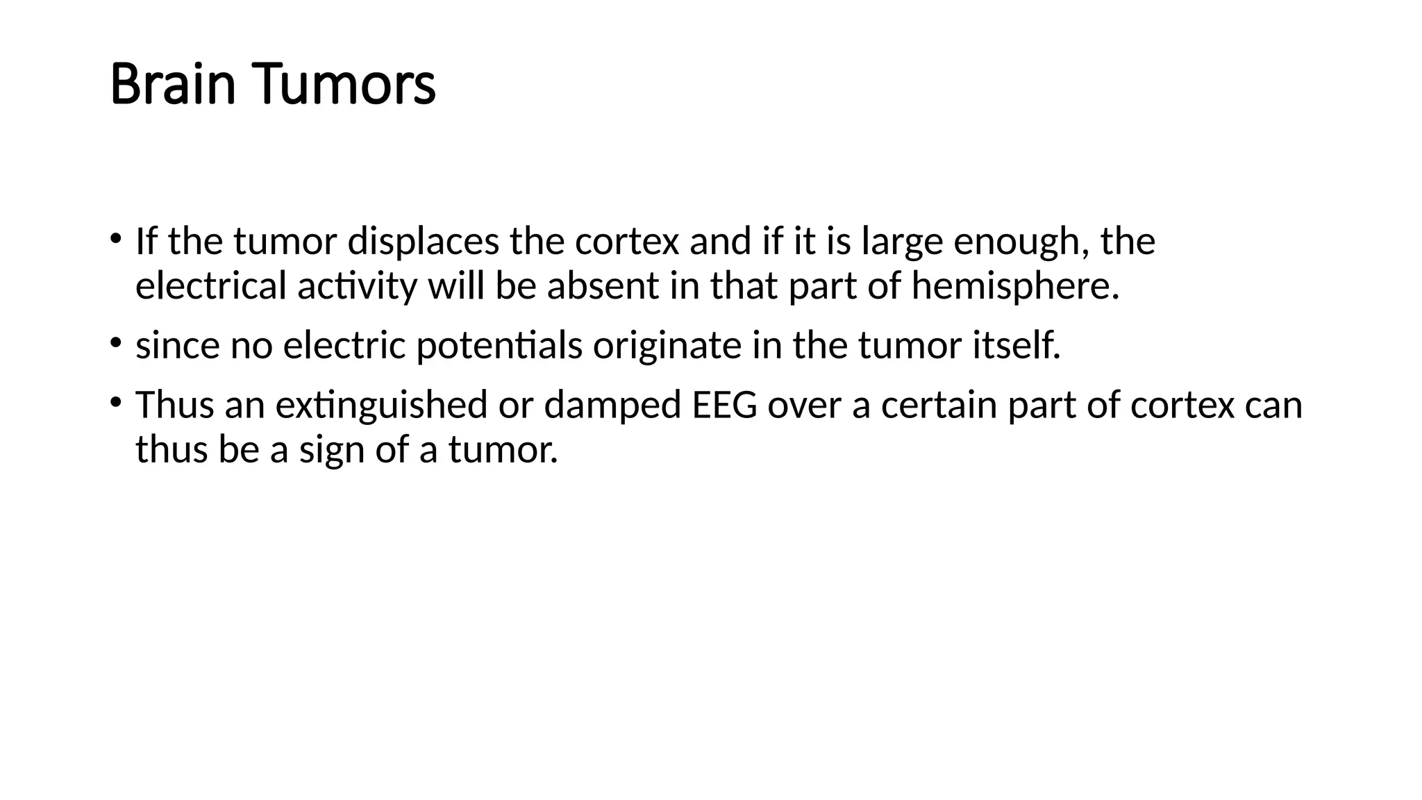 Brain Tumors
• If the tumor displaces the cortex and if it is large enough, the
electrical activity will be absent in that part of hemisphere.
• since no electric potentials originate in the tumor itself.
• Thus an extinguished or damped EEG over a certain part of cortex can
thus be a sign of a tumor.
 