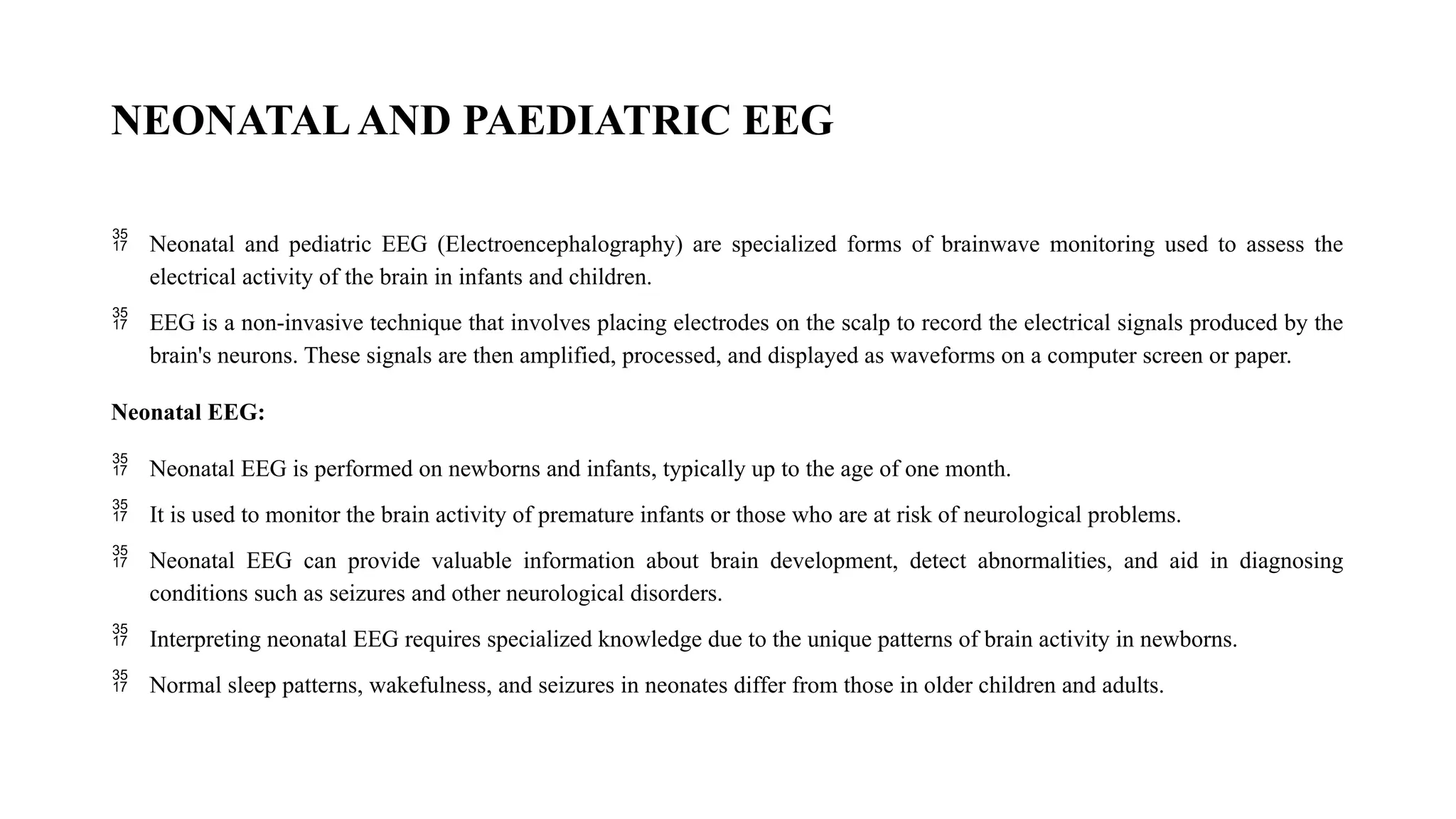 NEONATALAND PAEDIATRIC EEG
 Neonatal and pediatric EEG (Electroencephalography) are specialized forms of brainwave monitoring used to assess the
electrical activity of the brain in infants and children.
 EEG is a non-invasive technique that involves placing electrodes on the scalp to record the electrical signals produced by the
brain's neurons. These signals are then amplified, processed, and displayed as waveforms on a computer screen or paper.
Neonatal EEG:
 Neonatal EEG is performed on newborns and infants, typically up to the age of one month.
 It is used to monitor the brain activity of premature infants or those who are at risk of neurological problems.
 Neonatal EEG can provide valuable information about brain development, detect abnormalities, and aid in diagnosing
conditions such as seizures and other neurological disorders.
 Interpreting neonatal EEG requires specialized knowledge due to the unique patterns of brain activity in newborns.
 Normal sleep patterns, wakefulness, and seizures in neonates differ from those in older children and adults.
 