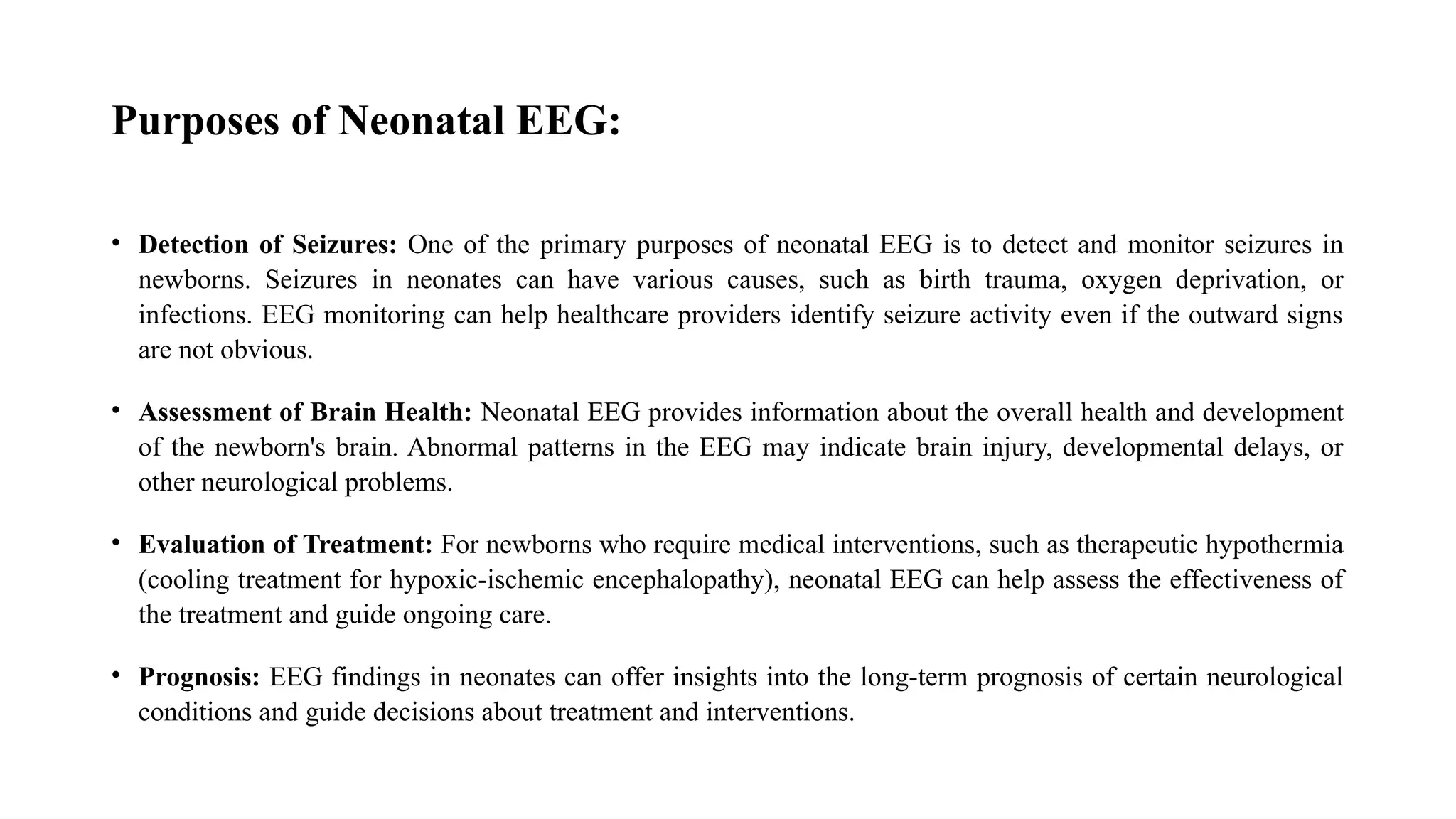 Purposes of Neonatal EEG:
• Detection of Seizures: One of the primary purposes of neonatal EEG is to detect and monitor seizures in
newborns. Seizures in neonates can have various causes, such as birth trauma, oxygen deprivation, or
infections. EEG monitoring can help healthcare providers identify seizure activity even if the outward signs
are not obvious.
• Assessment of Brain Health: Neonatal EEG provides information about the overall health and development
of the newborn's brain. Abnormal patterns in the EEG may indicate brain injury, developmental delays, or
other neurological problems.
• Evaluation of Treatment: For newborns who require medical interventions, such as therapeutic hypothermia
(cooling treatment for hypoxic-ischemic encephalopathy), neonatal EEG can help assess the effectiveness of
the treatment and guide ongoing care.
• Prognosis: EEG findings in neonates can offer insights into the long-term prognosis of certain neurological
conditions and guide decisions about treatment and interventions.
 