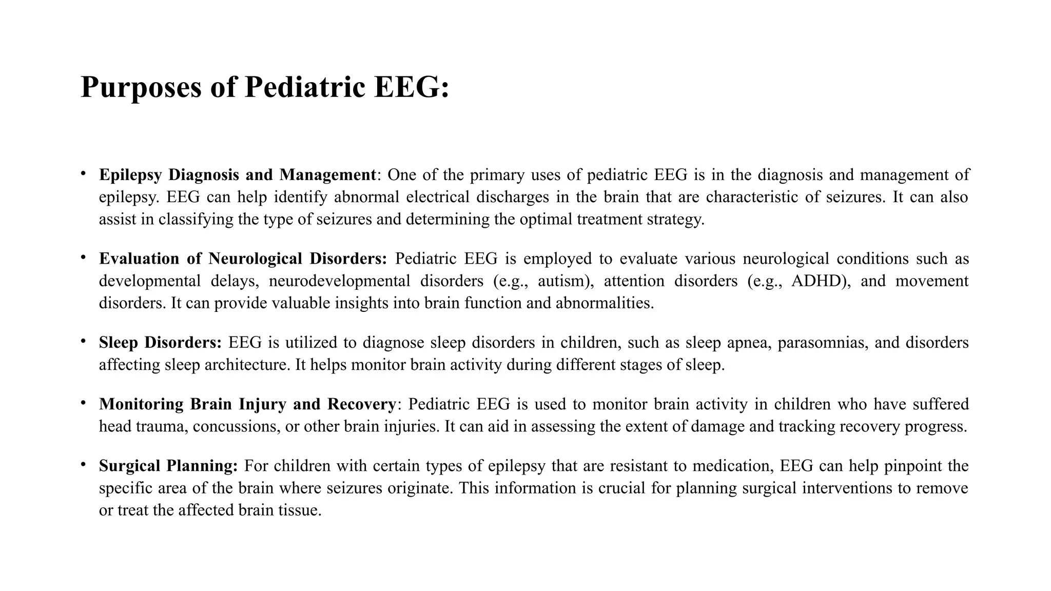 Purposes of Pediatric EEG:
• Epilepsy Diagnosis and Management: One of the primary uses of pediatric EEG is in the diagnosis and management of
epilepsy. EEG can help identify abnormal electrical discharges in the brain that are characteristic of seizures. It can also
assist in classifying the type of seizures and determining the optimal treatment strategy.
• Evaluation of Neurological Disorders: Pediatric EEG is employed to evaluate various neurological conditions such as
developmental delays, neurodevelopmental disorders (e.g., autism), attention disorders (e.g., ADHD), and movement
disorders. It can provide valuable insights into brain function and abnormalities.
• Sleep Disorders: EEG is utilized to diagnose sleep disorders in children, such as sleep apnea, parasomnias, and disorders
affecting sleep architecture. It helps monitor brain activity during different stages of sleep.
• Monitoring Brain Injury and Recovery: Pediatric EEG is used to monitor brain activity in children who have suffered
head trauma, concussions, or other brain injuries. It can aid in assessing the extent of damage and tracking recovery progress.
• Surgical Planning: For children with certain types of epilepsy that are resistant to medication, EEG can help pinpoint the
specific area of the brain where seizures originate. This information is crucial for planning surgical interventions to remove
or treat the affected brain tissue.
 
