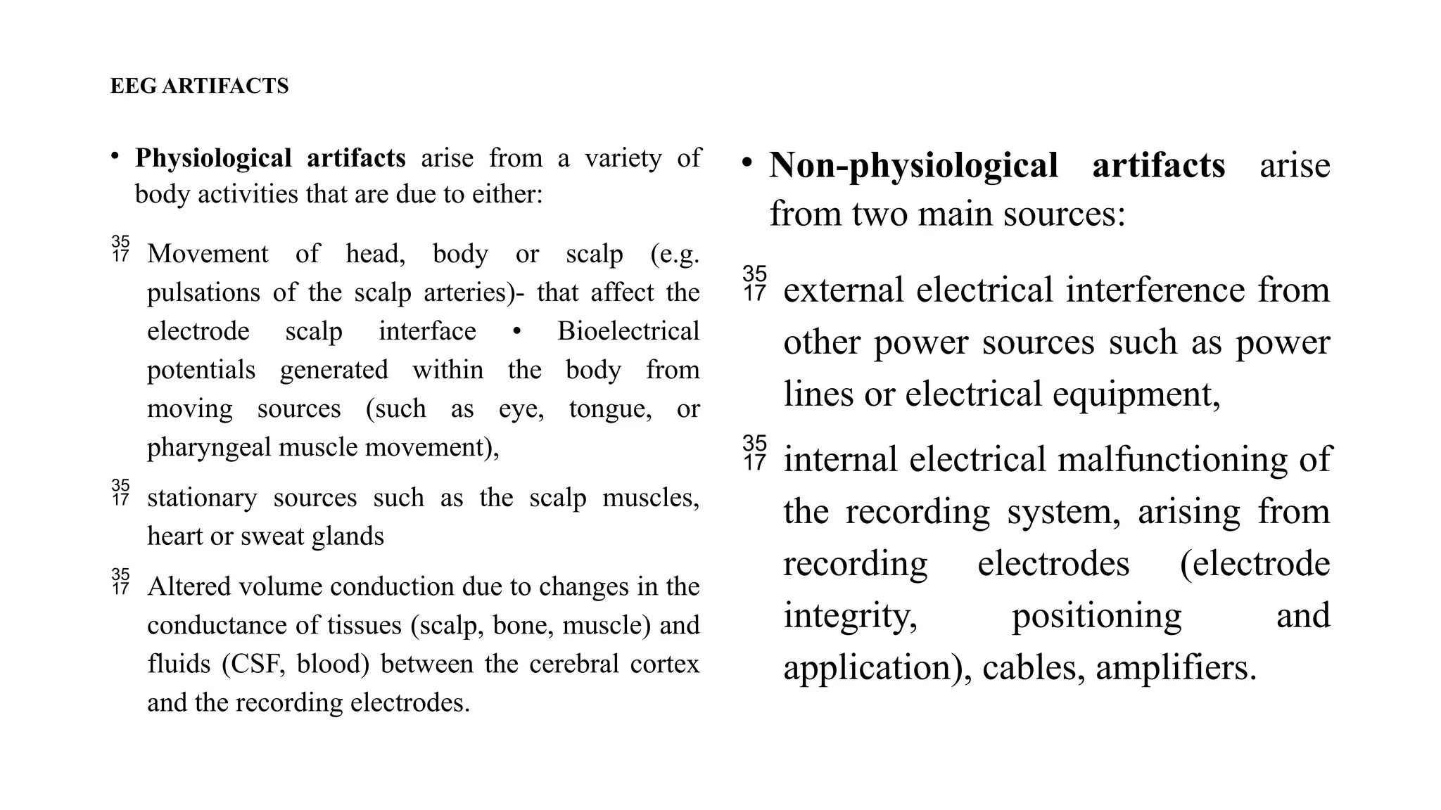 EEG ARTIFACTS
• Physiological artifacts arise from a variety of
body activities that are due to either:
 Movement of head, body or scalp (e.g.
pulsations of the scalp arteries)- that affect the
electrode scalp interface • Bioelectrical
potentials generated within the body from
moving sources (such as eye, tongue, or
pharyngeal muscle movement),
 stationary sources such as the scalp muscles,
heart or sweat glands
 Altered volume conduction due to changes in the
conductance of tissues (scalp, bone, muscle) and
fluids (CSF, blood) between the cerebral cortex
and the recording electrodes.
• Non-physiological artifacts arise
from two main sources:
 external electrical interference from
other power sources such as power
lines or electrical equipment,
 internal electrical malfunctioning of
the recording system, arising from
recording electrodes (electrode
integrity, positioning and
application), cables, amplifiers.
 