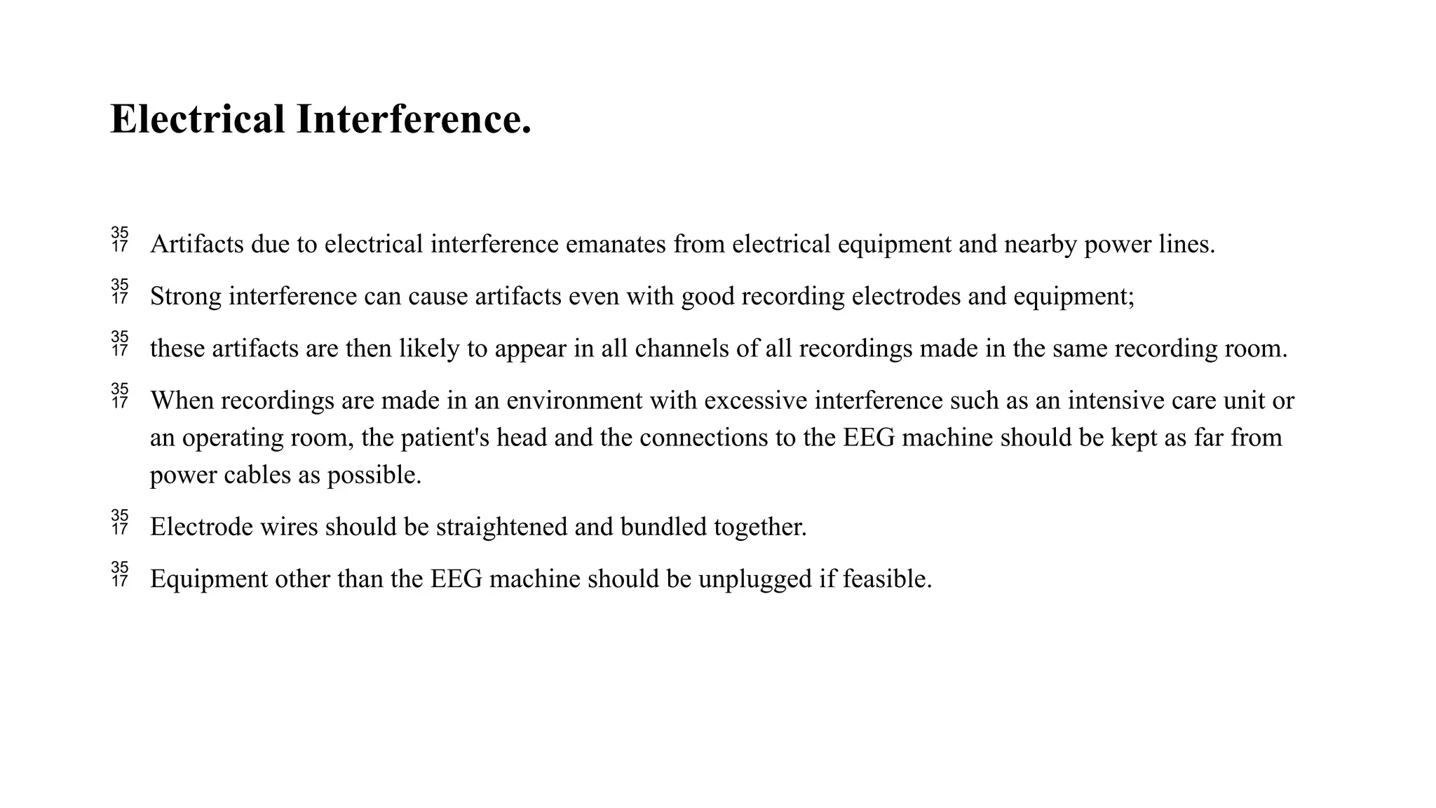 Electrical Interference.
 Artifacts due to electrical interference emanates from electrical equipment and nearby power lines.
 Strong interference can cause artifacts even with good recording electrodes and equipment;
 these artifacts are then likely to appear in all channels of all recordings made in the same recording room.
 When recordings are made in an environment with excessive interference such as an intensive care unit or
an operating room, the patient's head and the connections to the EEG machine should be kept as far from
power cables as possible.
 Electrode wires should be straightened and bundled together.
 Equipment other than the EEG machine should be unplugged if feasible.
 