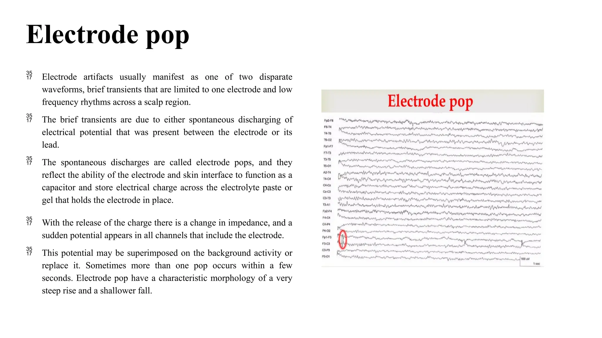Electrode pop
 Electrode artifacts usually manifest as one of two disparate
waveforms, brief transients that are limited to one electrode and low
frequency rhythms across a scalp region.
 The brief transients are due to either spontaneous discharging of
electrical potential that was present between the electrode or its
lead.
 The spontaneous discharges are called electrode pops, and they
reflect the ability of the electrode and skin interface to function as a
capacitor and store electrical charge across the electrolyte paste or
gel that holds the electrode in place.
 With the release of the charge there is a change in impedance, and a
sudden potential appears in all channels that include the electrode.
 This potential may be superimposed on the background activity or
replace it. Sometimes more than one pop occurs within a few
seconds. Electrode pop have a characteristic morphology of a very
steep rise and a shallower fall.
 