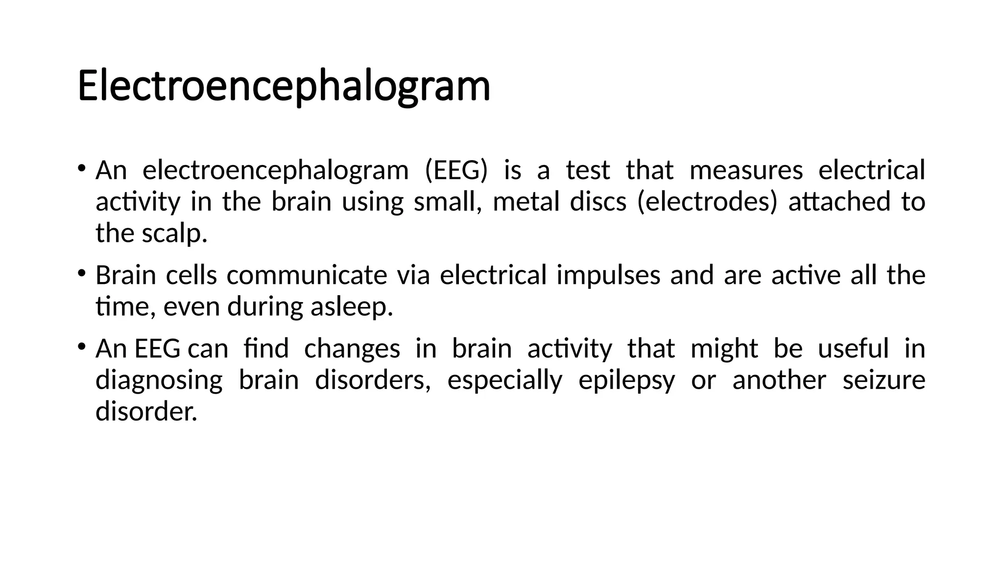 Electroencephalogram
• An electroencephalogram (EEG) is a test that measures electrical
activity in the brain using small, metal discs (electrodes) attached to
the scalp.
• Brain cells communicate via electrical impulses and are active all the
time, even during asleep.
• An EEG can find changes in brain activity that might be useful in
diagnosing brain disorders, especially epilepsy or another seizure
disorder.
 