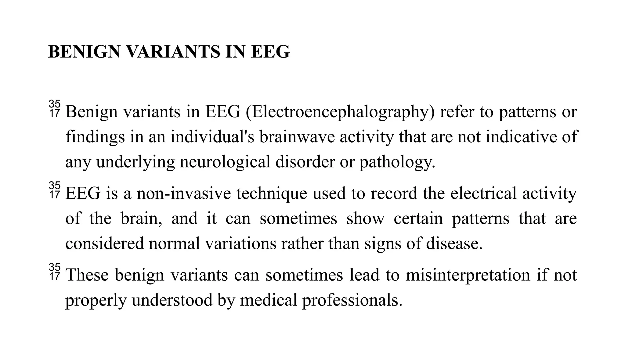 BENIGN VARIANTS IN EEG
 Benign variants in EEG (Electroencephalography) refer to patterns or
findings in an individual's brainwave activity that are not indicative of
any underlying neurological disorder or pathology.
 EEG is a non-invasive technique used to record the electrical activity
of the brain, and it can sometimes show certain patterns that are
considered normal variations rather than signs of disease.
 These benign variants can sometimes lead to misinterpretation if not
properly understood by medical professionals.
 