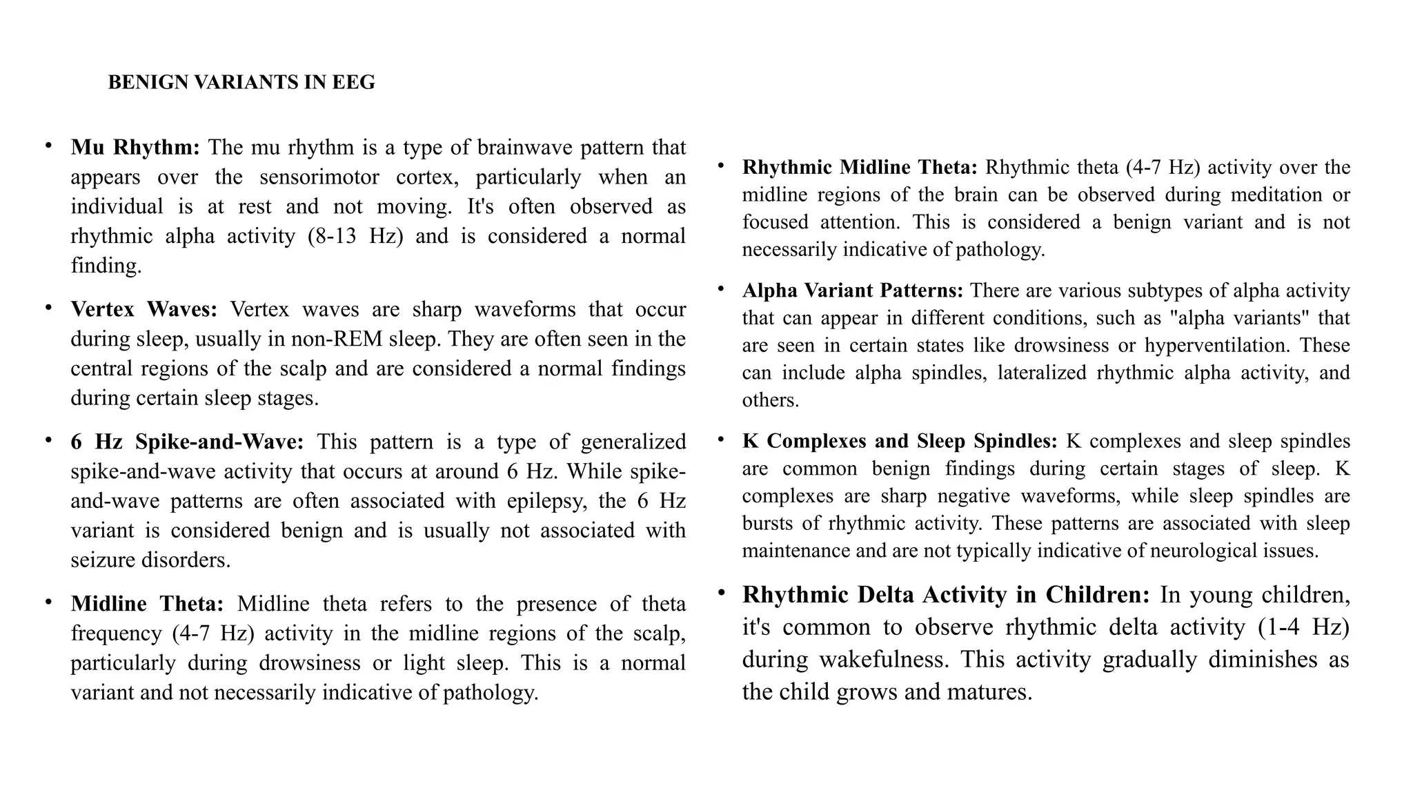 BENIGN VARIANTS IN EEG
• Mu Rhythm: The mu rhythm is a type of brainwave pattern that
appears over the sensorimotor cortex, particularly when an
individual is at rest and not moving. It's often observed as
rhythmic alpha activity (8-13 Hz) and is considered a normal
finding.
• Vertex Waves: Vertex waves are sharp waveforms that occur
during sleep, usually in non-REM sleep. They are often seen in the
central regions of the scalp and are considered a normal findings
during certain sleep stages.
• 6 Hz Spike-and-Wave: This pattern is a type of generalized
spike-and-wave activity that occurs at around 6 Hz. While spike-
and-wave patterns are often associated with epilepsy, the 6 Hz
variant is considered benign and is usually not associated with
seizure disorders.
• Midline Theta: Midline theta refers to the presence of theta
frequency (4-7 Hz) activity in the midline regions of the scalp,
particularly during drowsiness or light sleep. This is a normal
variant and not necessarily indicative of pathology.
• Rhythmic Midline Theta: Rhythmic theta (4-7 Hz) activity over the
midline regions of the brain can be observed during meditation or
focused attention. This is considered a benign variant and is not
necessarily indicative of pathology.
• Alpha Variant Patterns: There are various subtypes of alpha activity
that can appear in different conditions, such as "alpha variants" that
are seen in certain states like drowsiness or hyperventilation. These
can include alpha spindles, lateralized rhythmic alpha activity, and
others.
• K Complexes and Sleep Spindles: K complexes and sleep spindles
are common benign findings during certain stages of sleep. K
complexes are sharp negative waveforms, while sleep spindles are
bursts of rhythmic activity. These patterns are associated with sleep
maintenance and are not typically indicative of neurological issues.
• Rhythmic Delta Activity in Children: In young children,
it's common to observe rhythmic delta activity (1-4 Hz)
during wakefulness. This activity gradually diminishes as
the child grows and matures.
 