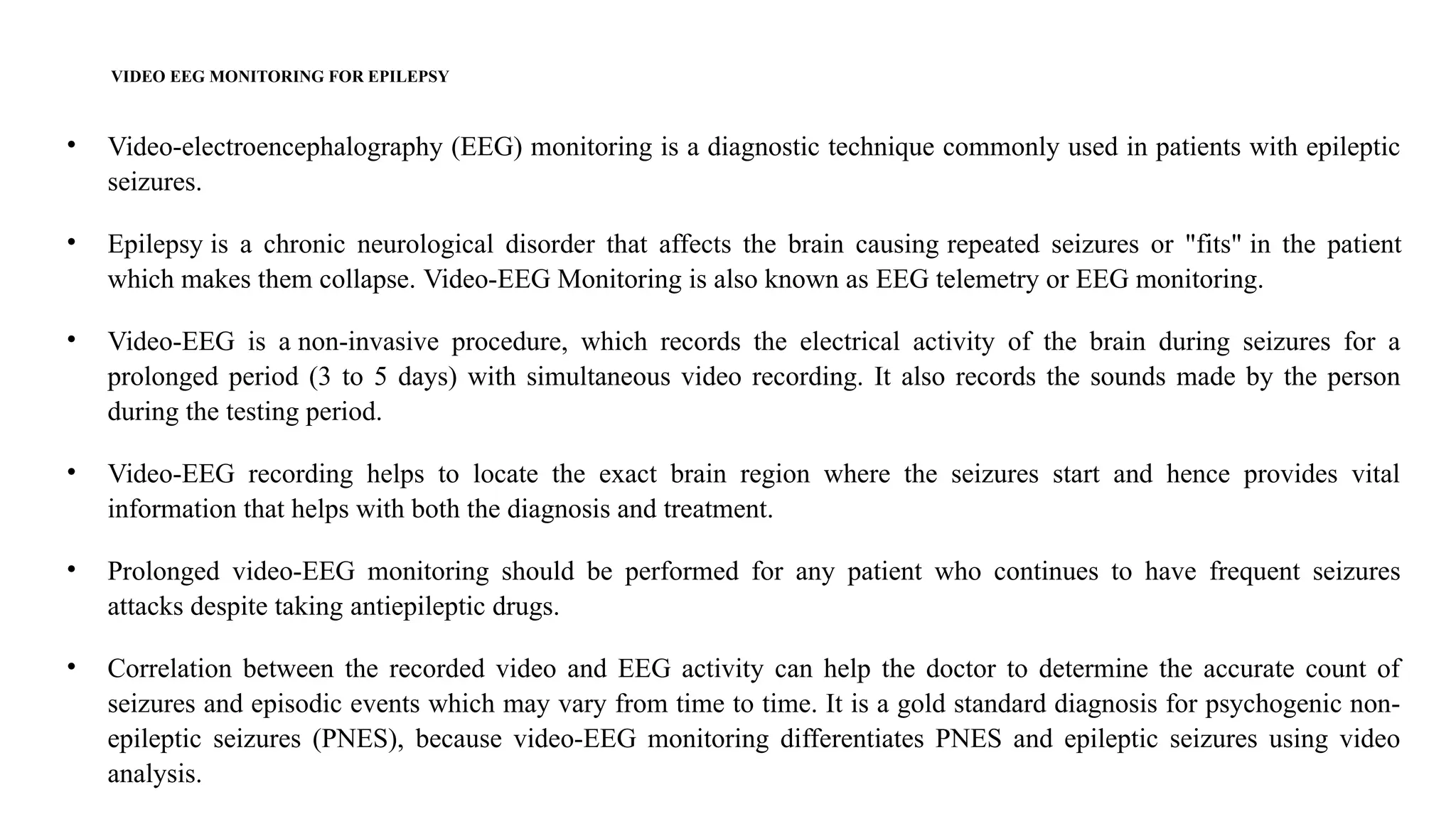 VIDEO EEG MONITORING FOR EPILEPSY
• Video-electroencephalography (EEG) monitoring is a diagnostic technique commonly used in patients with epileptic
seizures.
• Epilepsy is a chronic neurological disorder that affects the brain causing repeated seizures or "fits" in the patient
which makes them collapse. Video-EEG Monitoring is also known as EEG telemetry or EEG monitoring.
• Video-EEG is a non-invasive procedure, which records the electrical activity of the brain during seizures for a
prolonged period (3 to 5 days) with simultaneous video recording. It also records the sounds made by the person
during the testing period.
• Video-EEG recording helps to locate the exact brain region where the seizures start and hence provides vital
information that helps with both the diagnosis and treatment.
• Prolonged video-EEG monitoring should be performed for any patient who continues to have frequent seizures
attacks despite taking antiepileptic drugs.
• Correlation between the recorded video and EEG activity can help the doctor to determine the accurate count of
seizures and episodic events which may vary from time to time. It is a gold standard diagnosis for psychogenic non-
epileptic seizures (PNES), because video-EEG monitoring differentiates PNES and epileptic seizures using video
analysis.
 