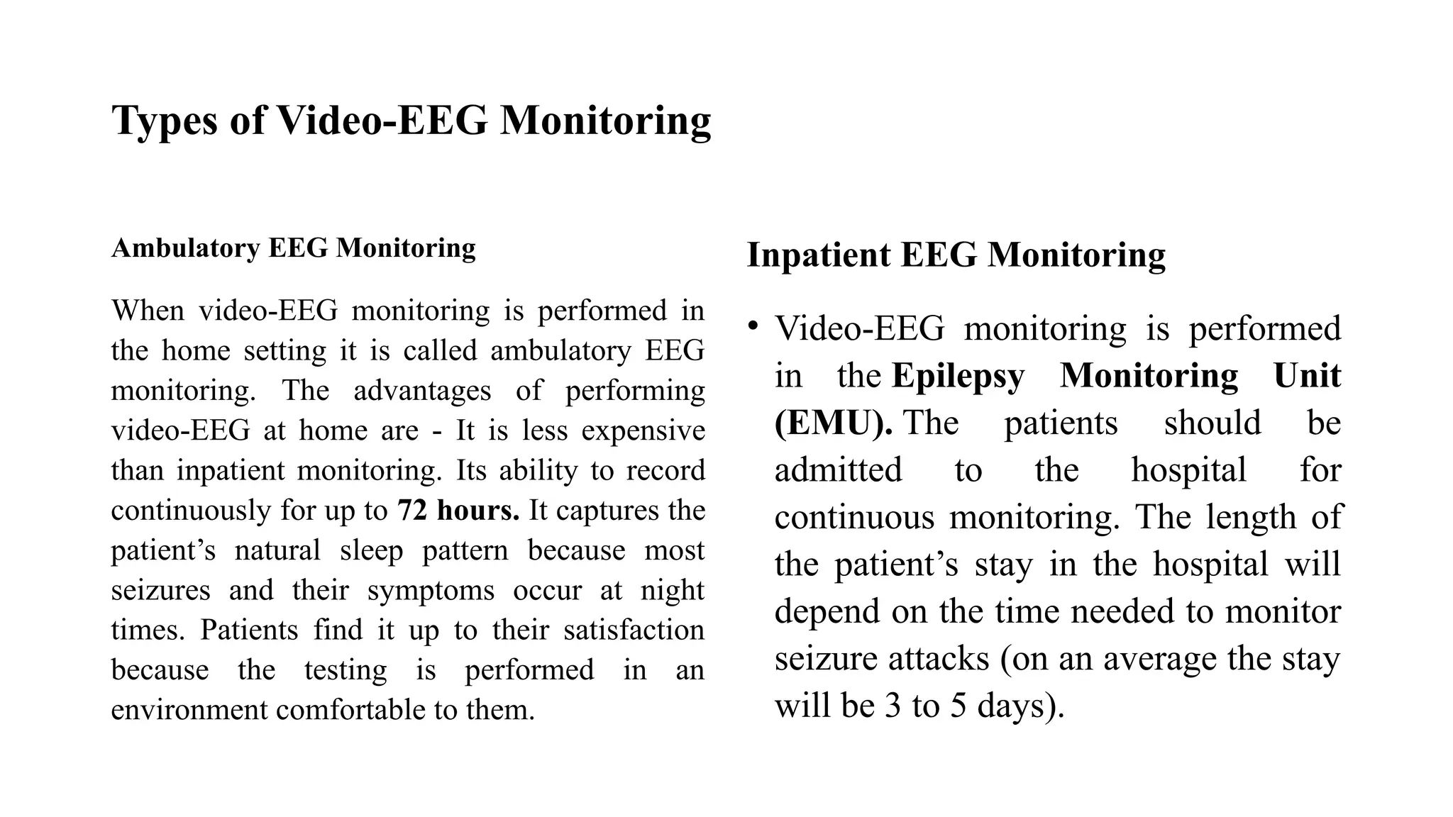 Types of Video-EEG Monitoring
Ambulatory EEG Monitoring
When video-EEG monitoring is performed in
the home setting it is called ambulatory EEG
monitoring. The advantages of performing
video-EEG at home are - It is less expensive
than inpatient monitoring. Its ability to record
continuously for up to 72 hours. It captures the
patient’s natural sleep pattern because most
seizures and their symptoms occur at night
times. Patients find it up to their satisfaction
because the testing is performed in an
environment comfortable to them.
Inpatient EEG Monitoring
• Video-EEG monitoring is performed
in the Epilepsy Monitoring Unit
(EMU). The patients should be
admitted to the hospital for
continuous monitoring. The length of
the patient’s stay in the hospital will
depend on the time needed to monitor
seizure attacks (on an average the stay
will be 3 to 5 days).
 