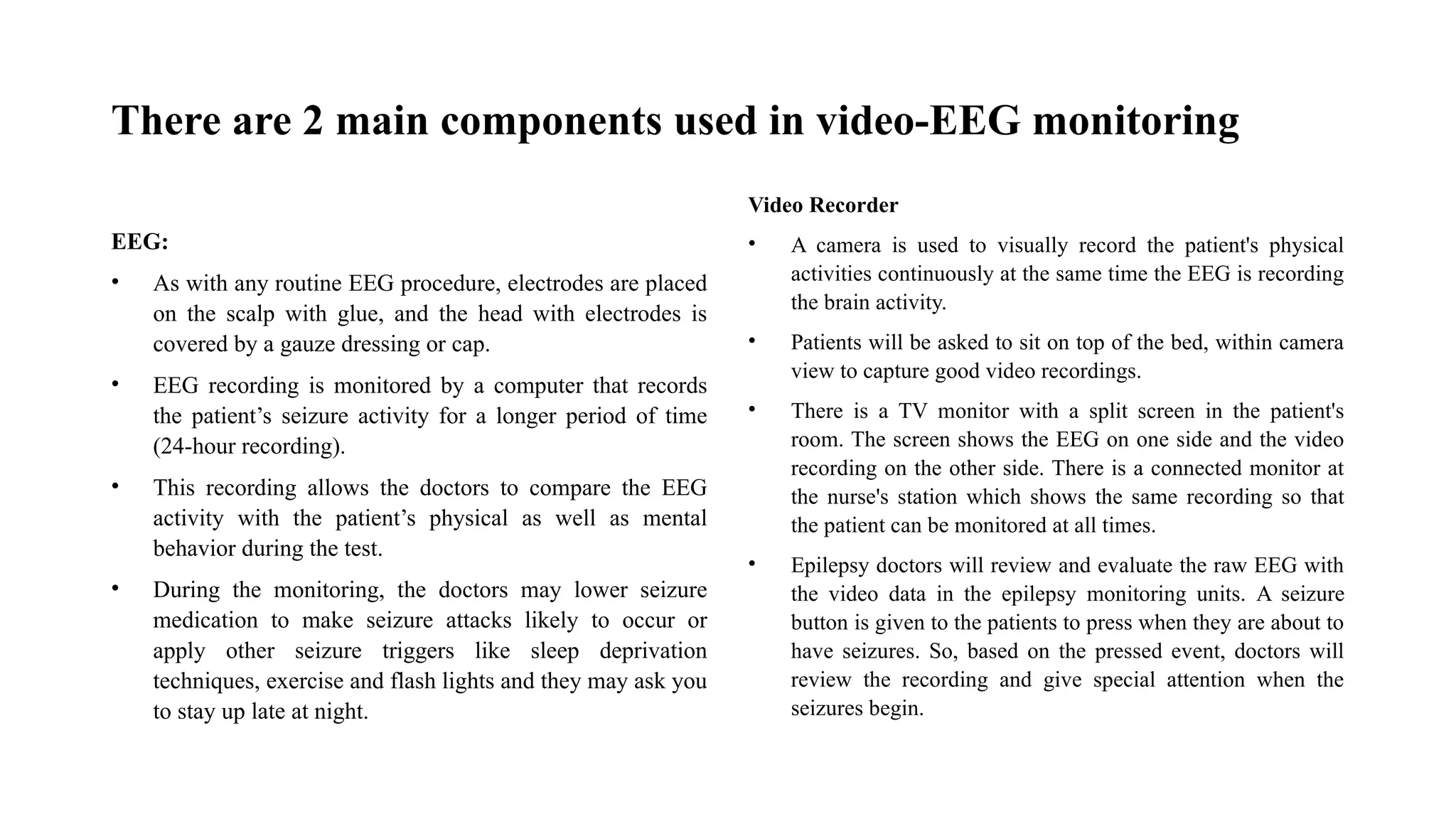There are 2 main components used in video-EEG monitoring
EEG:
• As with any routine EEG procedure, electrodes are placed
on the scalp with glue, and the head with electrodes is
covered by a gauze dressing or cap.
• EEG recording is monitored by a computer that records
the patient’s seizure activity for a longer period of time
(24-hour recording).
• This recording allows the doctors to compare the EEG
activity with the patient’s physical as well as mental
behavior during the test.
• During the monitoring, the doctors may lower seizure
medication to make seizure attacks likely to occur or
apply other seizure triggers like sleep deprivation
techniques, exercise and flash lights and they may ask you
to stay up late at night.
Video Recorder
• A camera is used to visually record the patient's physical
activities continuously at the same time the EEG is recording
the brain activity.
• Patients will be asked to sit on top of the bed, within camera
view to capture good video recordings.
• There is a TV monitor with a split screen in the patient's
room. The screen shows the EEG on one side and the video
recording on the other side. There is a connected monitor at
the nurse's station which shows the same recording so that
the patient can be monitored at all times.
• Epilepsy doctors will review and evaluate the raw EEG with
the video data in the epilepsy monitoring units. A seizure
button is given to the patients to press when they are about to
have seizures. So, based on the pressed event, doctors will
review the recording and give special attention when the
seizures begin.
 