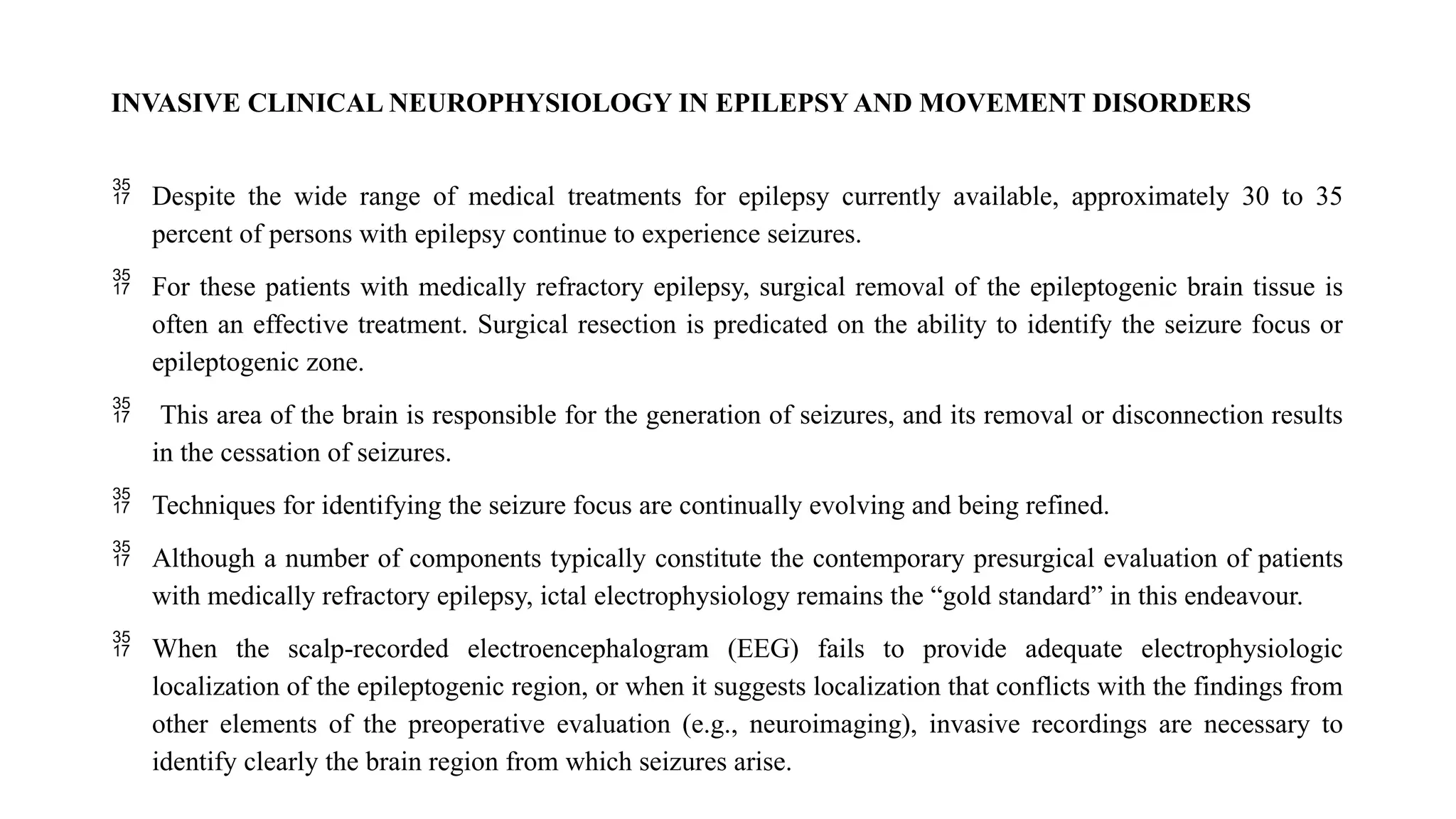 INVASIVE CLINICAL NEUROPHYSIOLOGY IN EPILEPSY AND MOVEMENT DISORDERS
 Despite the wide range of medical treatments for epilepsy currently available, approximately 30 to 35
percent of persons with epilepsy continue to experience seizures.
 For these patients with medically refractory epilepsy, surgical removal of the epileptogenic brain tissue is
often an effective treatment. Surgical resection is predicated on the ability to identify the seizure focus or
epileptogenic zone.
 This area of the brain is responsible for the generation of seizures, and its removal or disconnection results
in the cessation of seizures.
 Techniques for identifying the seizure focus are continually evolving and being refined.
 Although a number of components typically constitute the contemporary presurgical evaluation of patients
with medically refractory epilepsy, ictal electrophysiology remains the “gold standard” in this endeavour.
 When the scalp-recorded electroencephalogram (EEG) fails to provide adequate electrophysiologic
localization of the epileptogenic region, or when it suggests localization that conflicts with the findings from
other elements of the preoperative evaluation (e.g., neuroimaging), invasive recordings are necessary to
identify clearly the brain region from which seizures arise.
 