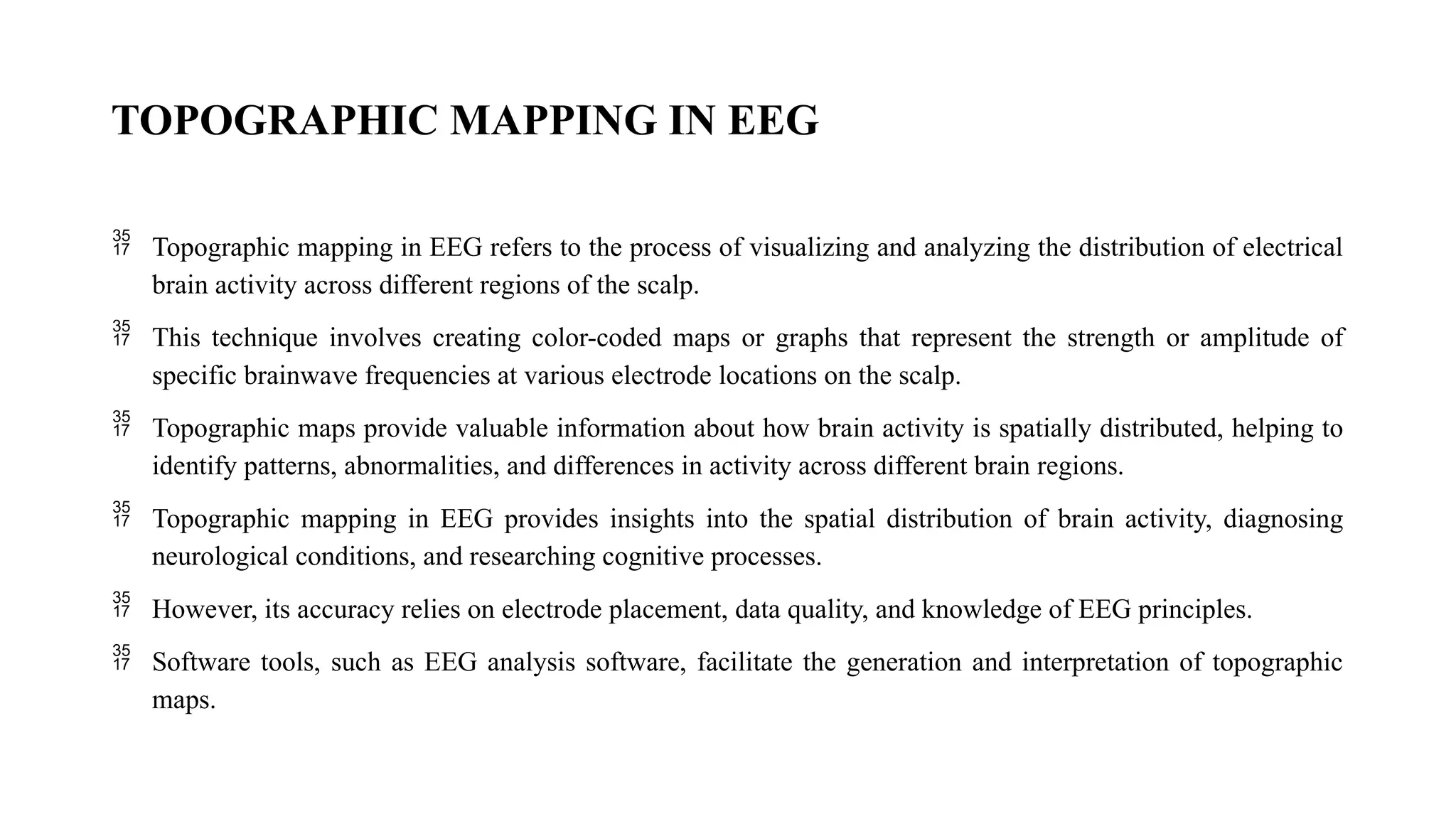 TOPOGRAPHIC MAPPING IN EEG
 Topographic mapping in EEG refers to the process of visualizing and analyzing the distribution of electrical
brain activity across different regions of the scalp.
 This technique involves creating color-coded maps or graphs that represent the strength or amplitude of
specific brainwave frequencies at various electrode locations on the scalp.
 Topographic maps provide valuable information about how brain activity is spatially distributed, helping to
identify patterns, abnormalities, and differences in activity across different brain regions.
 Topographic mapping in EEG provides insights into the spatial distribution of brain activity, diagnosing
neurological conditions, and researching cognitive processes.
 However, its accuracy relies on electrode placement, data quality, and knowledge of EEG principles.
 Software tools, such as EEG analysis software, facilitate the generation and interpretation of topographic
maps.
 