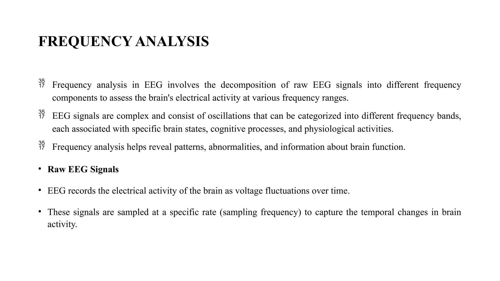 FREQUENCY ANALYSIS
 Frequency analysis in EEG involves the decomposition of raw EEG signals into different frequency
components to assess the brain's electrical activity at various frequency ranges.
 EEG signals are complex and consist of oscillations that can be categorized into different frequency bands,
each associated with specific brain states, cognitive processes, and physiological activities.
 Frequency analysis helps reveal patterns, abnormalities, and information about brain function.
• Raw EEG Signals
• EEG records the electrical activity of the brain as voltage fluctuations over time.
• These signals are sampled at a specific rate (sampling frequency) to capture the temporal changes in brain
activity.
 