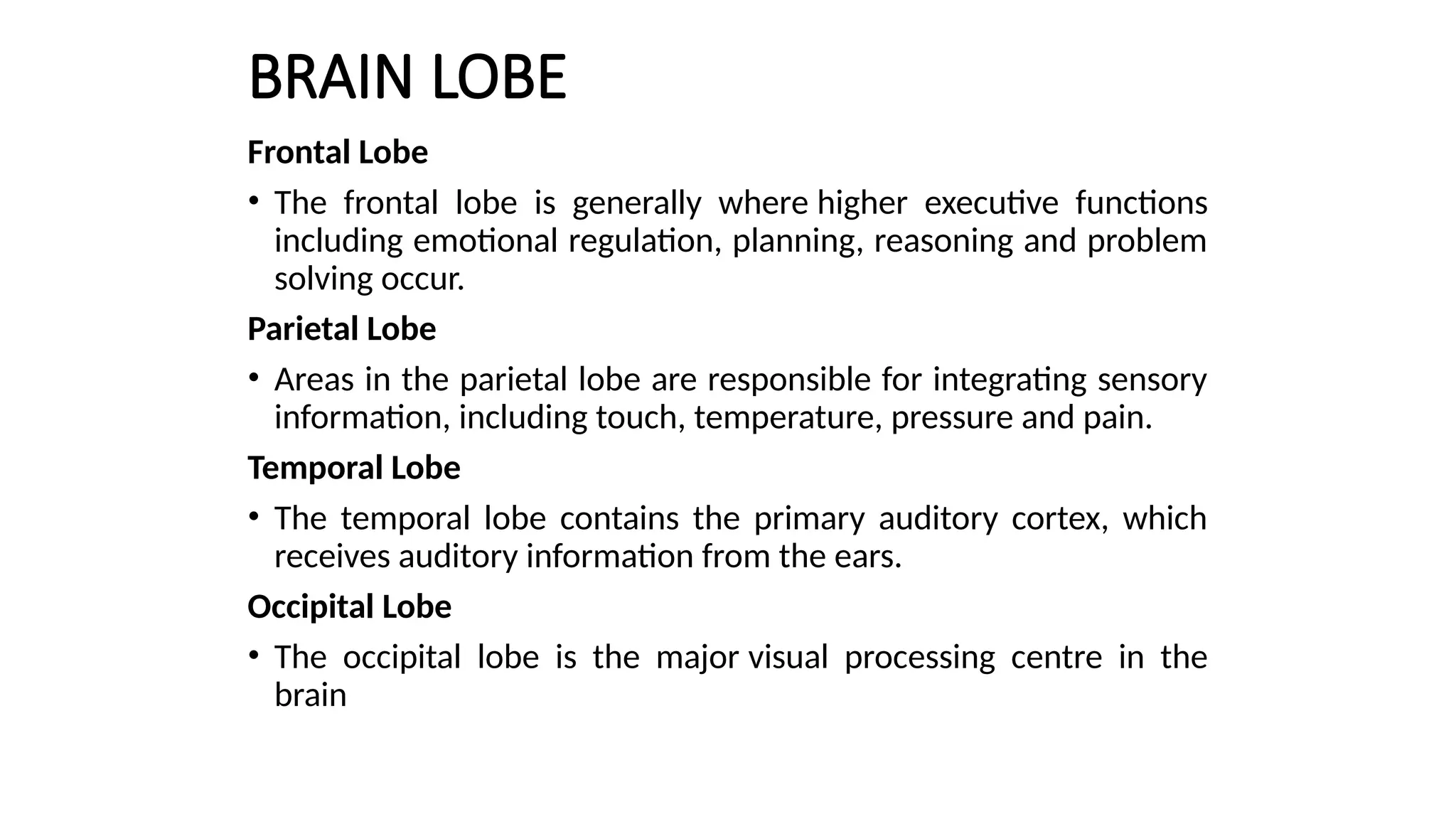 BRAIN LOBE
Frontal Lobe
• The frontal lobe is generally where higher executive functions
including emotional regulation, planning, reasoning and problem
solving occur.
Parietal Lobe
• Areas in the parietal lobe are responsible for integrating sensory
information, including touch, temperature, pressure and pain.
Temporal Lobe
• The temporal lobe contains the primary auditory cortex, which
receives auditory information from the ears.
Occipital Lobe
• The occipital lobe is the major visual processing centre in the
brain
 