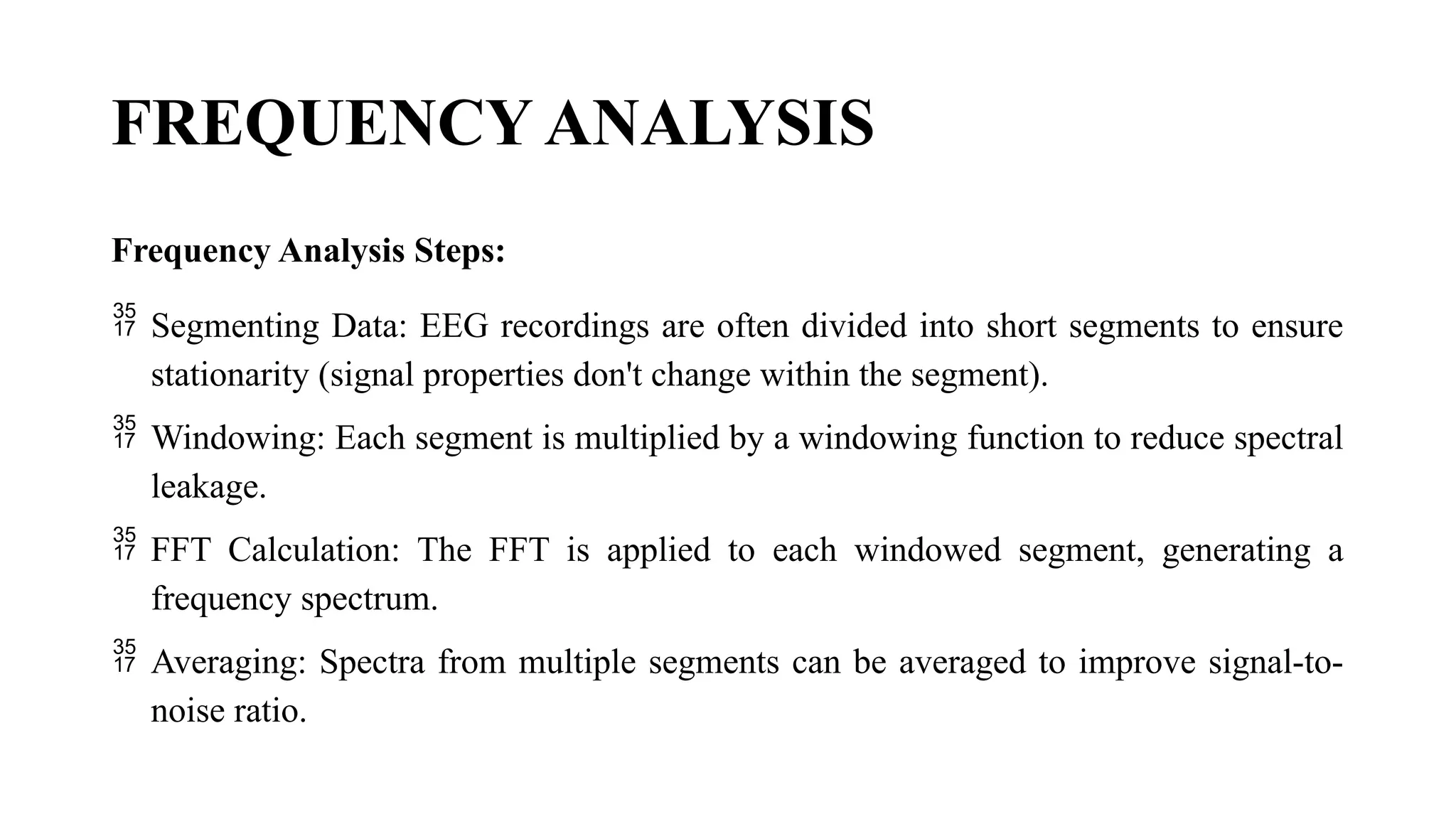 FREQUENCY ANALYSIS
Frequency Analysis Steps:
 Segmenting Data: EEG recordings are often divided into short segments to ensure
stationarity (signal properties don't change within the segment).
 Windowing: Each segment is multiplied by a windowing function to reduce spectral
leakage.
 FFT Calculation: The FFT is applied to each windowed segment, generating a
frequency spectrum.
 Averaging: Spectra from multiple segments can be averaged to improve signal-to-
noise ratio.
 