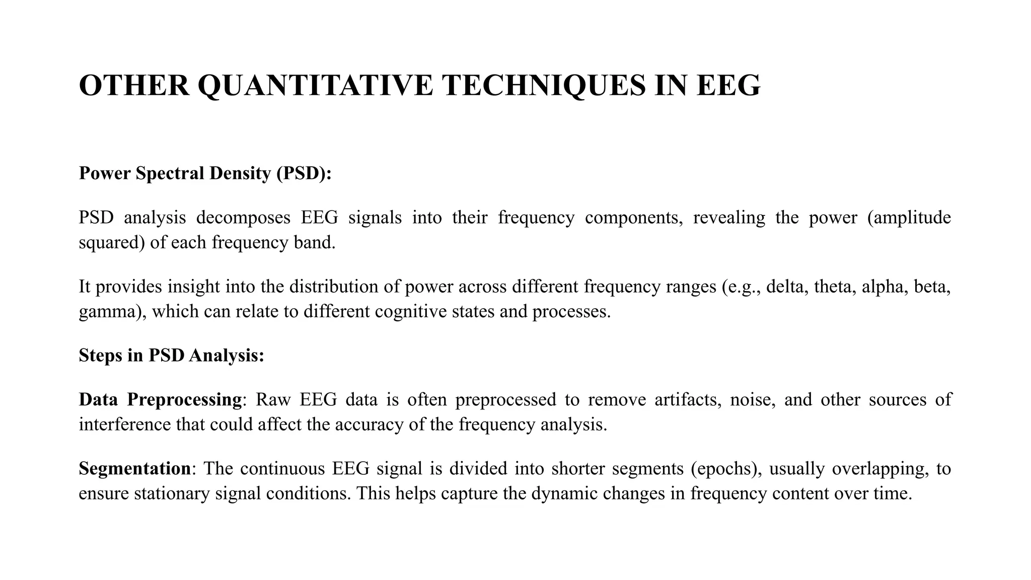 OTHER QUANTITATIVE TECHNIQUES IN EEG
Power Spectral Density (PSD):
PSD analysis decomposes EEG signals into their frequency components, revealing the power (amplitude
squared) of each frequency band.
It provides insight into the distribution of power across different frequency ranges (e.g., delta, theta, alpha, beta,
gamma), which can relate to different cognitive states and processes.
Steps in PSD Analysis:
Data Preprocessing: Raw EEG data is often preprocessed to remove artifacts, noise, and other sources of
interference that could affect the accuracy of the frequency analysis.
Segmentation: The continuous EEG signal is divided into shorter segments (epochs), usually overlapping, to
ensure stationary signal conditions. This helps capture the dynamic changes in frequency content over time.
 
