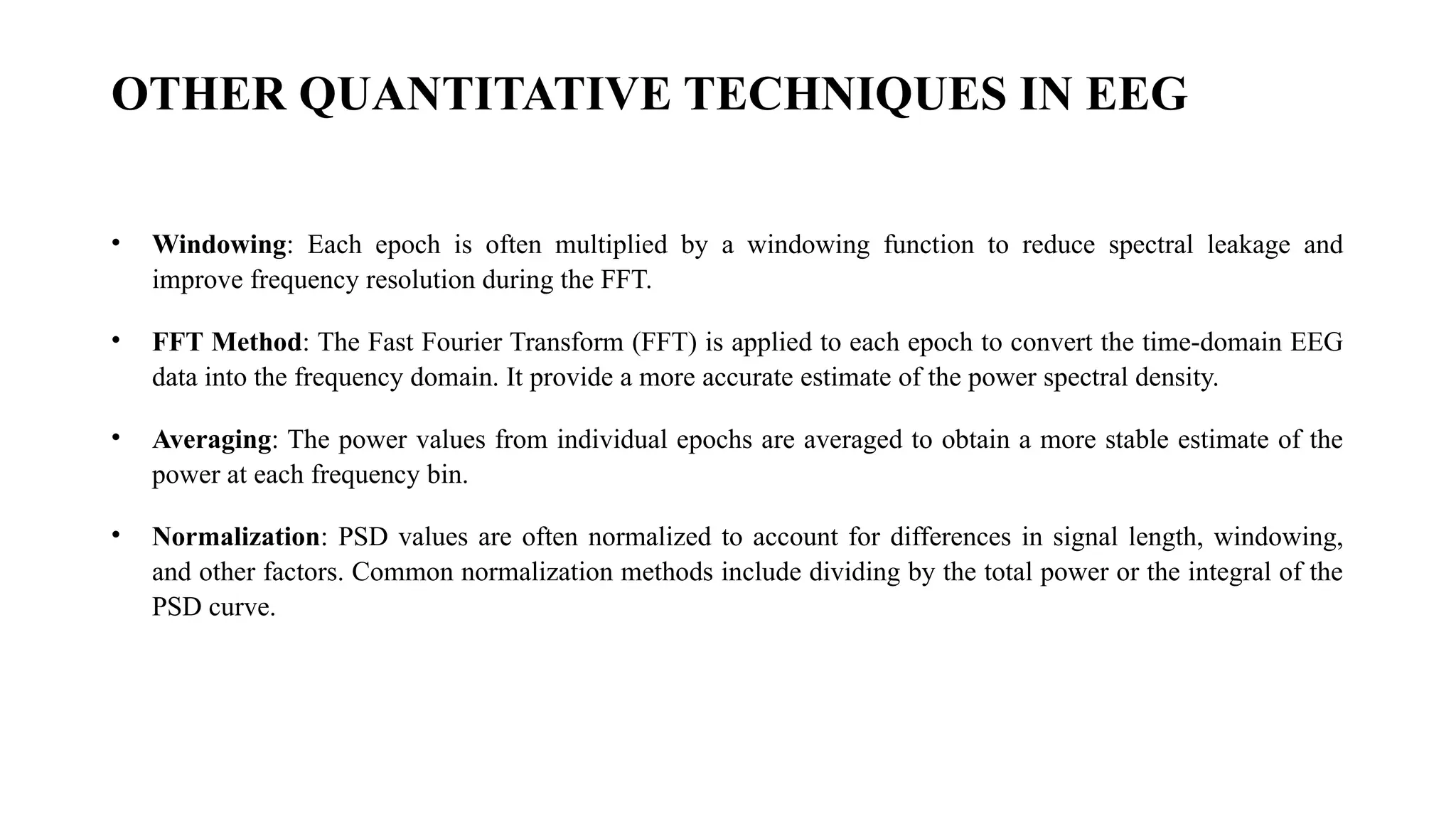 OTHER QUANTITATIVE TECHNIQUES IN EEG
• Windowing: Each epoch is often multiplied by a windowing function to reduce spectral leakage and
improve frequency resolution during the FFT.
• FFT Method: The Fast Fourier Transform (FFT) is applied to each epoch to convert the time-domain EEG
data into the frequency domain. It provide a more accurate estimate of the power spectral density.
• Averaging: The power values from individual epochs are averaged to obtain a more stable estimate of the
power at each frequency bin.
• Normalization: PSD values are often normalized to account for differences in signal length, windowing,
and other factors. Common normalization methods include dividing by the total power or the integral of the
PSD curve.
 