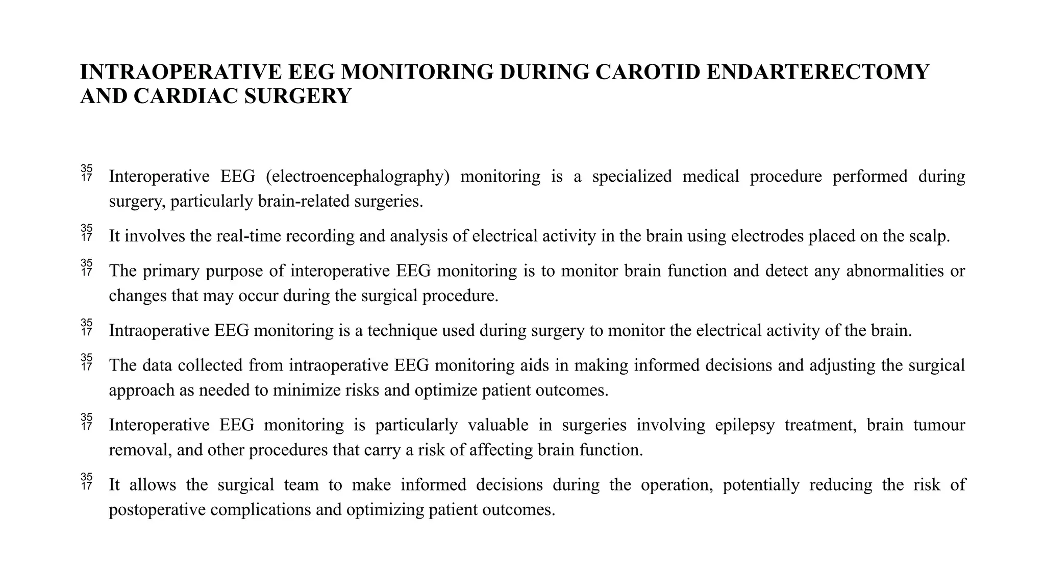 INTRAOPERATIVE EEG MONITORING DURING CAROTID ENDARTERECTOMY
AND CARDIAC SURGERY
 Interoperative EEG (electroencephalography) monitoring is a specialized medical procedure performed during
surgery, particularly brain-related surgeries.
 It involves the real-time recording and analysis of electrical activity in the brain using electrodes placed on the scalp.
 The primary purpose of interoperative EEG monitoring is to monitor brain function and detect any abnormalities or
changes that may occur during the surgical procedure.
 Intraoperative EEG monitoring is a technique used during surgery to monitor the electrical activity of the brain.
 The data collected from intraoperative EEG monitoring aids in making informed decisions and adjusting the surgical
approach as needed to minimize risks and optimize patient outcomes.
 Interoperative EEG monitoring is particularly valuable in surgeries involving epilepsy treatment, brain tumour
removal, and other procedures that carry a risk of affecting brain function.
 It allows the surgical team to make informed decisions during the operation, potentially reducing the risk of
postoperative complications and optimizing patient outcomes.
 