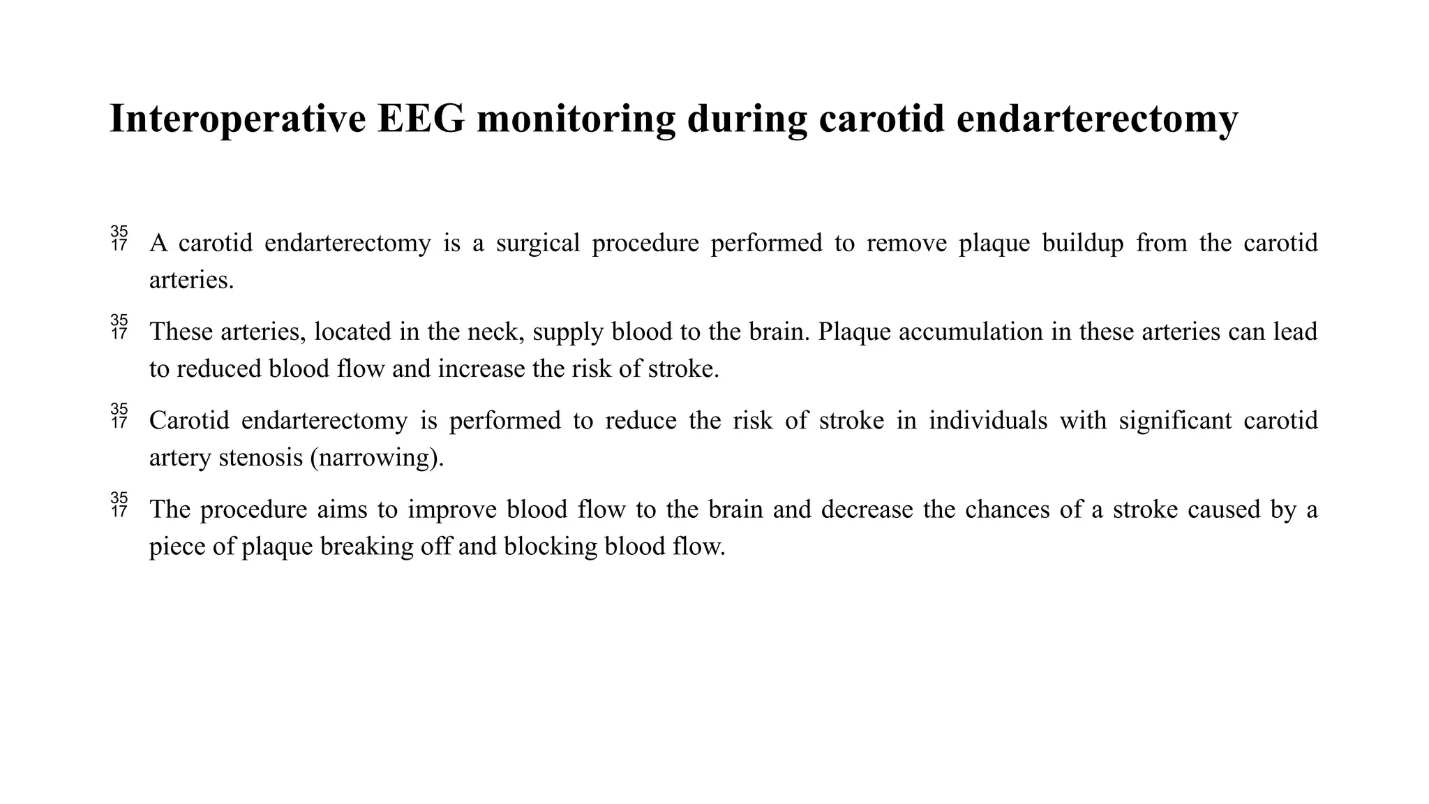 Interoperative EEG monitoring during carotid endarterectomy
 A carotid endarterectomy is a surgical procedure performed to remove plaque buildup from the carotid
arteries.
 These arteries, located in the neck, supply blood to the brain. Plaque accumulation in these arteries can lead
to reduced blood flow and increase the risk of stroke.
 Carotid endarterectomy is performed to reduce the risk of stroke in individuals with significant carotid
artery stenosis (narrowing).
 The procedure aims to improve blood flow to the brain and decrease the chances of a stroke caused by a
piece of plaque breaking off and blocking blood flow.
 