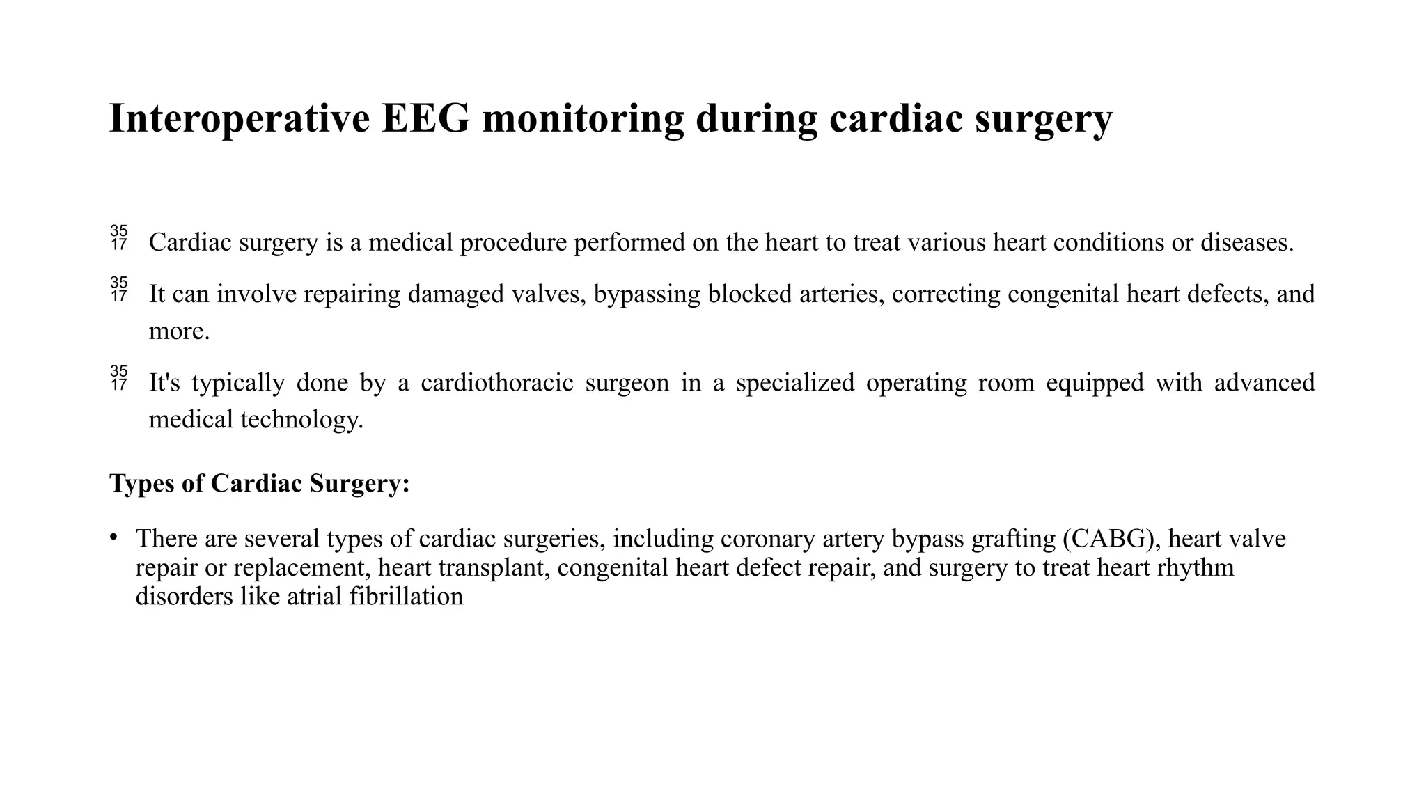 Interoperative EEG monitoring during cardiac surgery
 Cardiac surgery is a medical procedure performed on the heart to treat various heart conditions or diseases.
 It can involve repairing damaged valves, bypassing blocked arteries, correcting congenital heart defects, and
more.
 It's typically done by a cardiothoracic surgeon in a specialized operating room equipped with advanced
medical technology.
Types of Cardiac Surgery:
• There are several types of cardiac surgeries, including coronary artery bypass grafting (CABG), heart valve
repair or replacement, heart transplant, congenital heart defect repair, and surgery to treat heart rhythm
disorders like atrial fibrillation
 