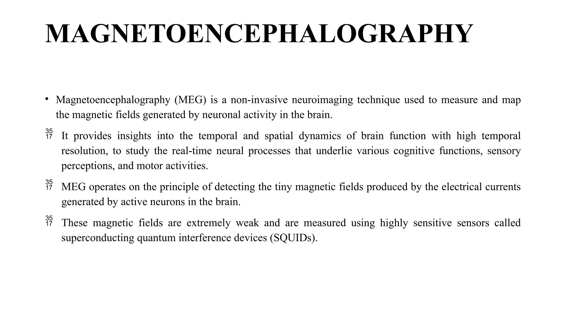 MAGNETOENCEPHALOGRAPHY
• Magnetoencephalography (MEG) is a non-invasive neuroimaging technique used to measure and map
the magnetic fields generated by neuronal activity in the brain.
 It provides insights into the temporal and spatial dynamics of brain function with high temporal
resolution, to study the real-time neural processes that underlie various cognitive functions, sensory
perceptions, and motor activities.
 MEG operates on the principle of detecting the tiny magnetic fields produced by the electrical currents
generated by active neurons in the brain.
 These magnetic fields are extremely weak and are measured using highly sensitive sensors called
superconducting quantum interference devices (SQUIDs).
 