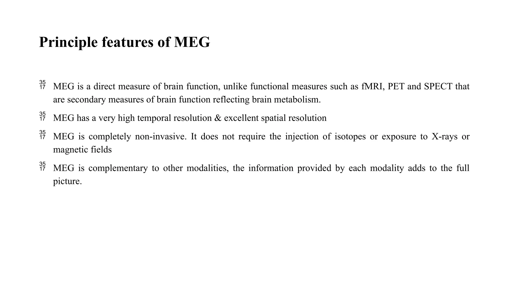 Principle features of MEG
 MEG is a direct measure of brain function, unlike functional measures such as fMRI, PET and SPECT that
are secondary measures of brain function reflecting brain metabolism.
 MEG has a very high temporal resolution & excellent spatial resolution
 MEG is completely non-invasive. It does not require the injection of isotopes or exposure to X-rays or
magnetic fields
 MEG is complementary to other modalities, the information provided by each modality adds to the full
picture.
 