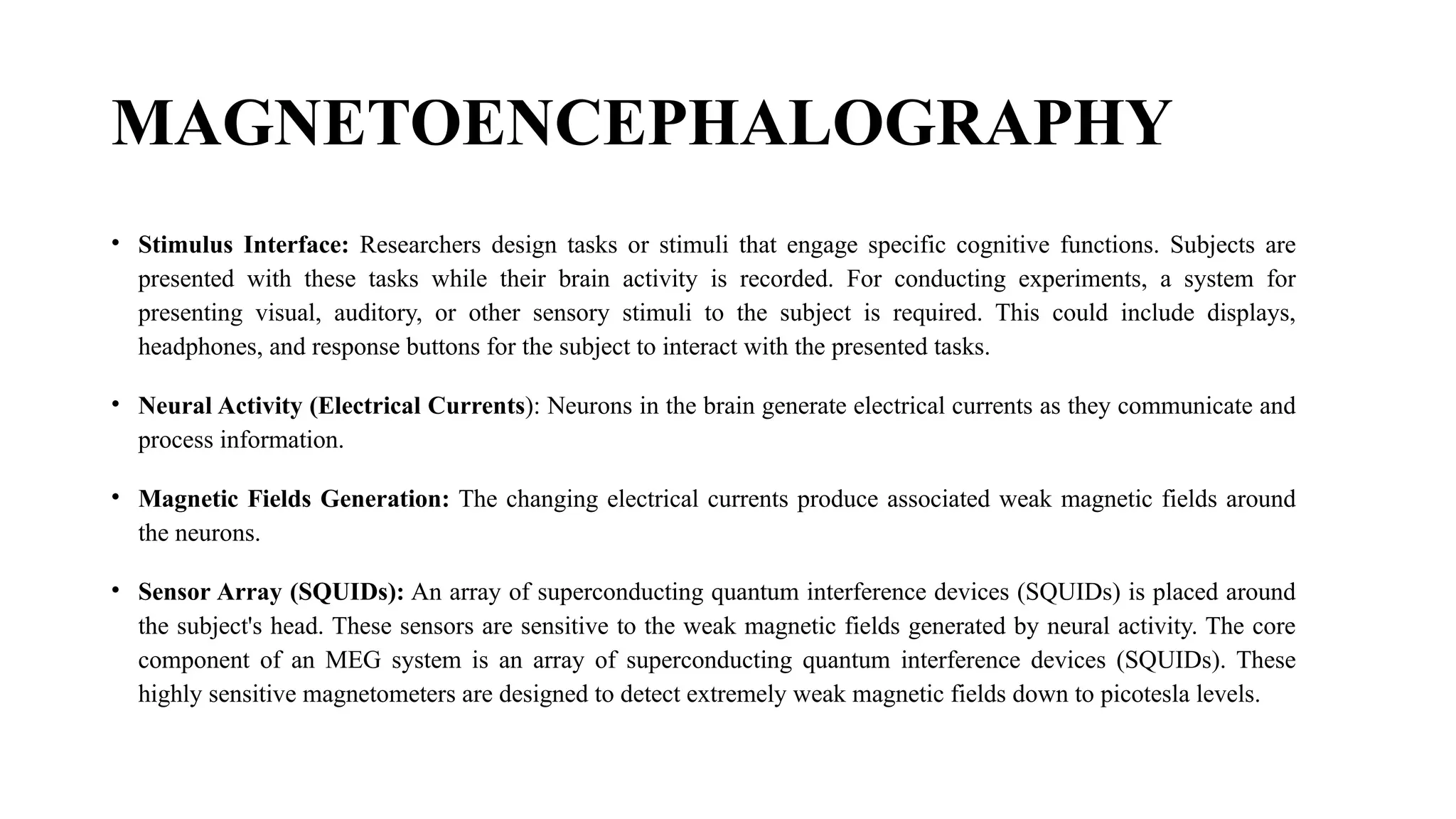 MAGNETOENCEPHALOGRAPHY
• Stimulus Interface: Researchers design tasks or stimuli that engage specific cognitive functions. Subjects are
presented with these tasks while their brain activity is recorded. For conducting experiments, a system for
presenting visual, auditory, or other sensory stimuli to the subject is required. This could include displays,
headphones, and response buttons for the subject to interact with the presented tasks.
• Neural Activity (Electrical Currents): Neurons in the brain generate electrical currents as they communicate and
process information.
• Magnetic Fields Generation: The changing electrical currents produce associated weak magnetic fields around
the neurons.
• Sensor Array (SQUIDs): An array of superconducting quantum interference devices (SQUIDs) is placed around
the subject's head. These sensors are sensitive to the weak magnetic fields generated by neural activity. The core
component of an MEG system is an array of superconducting quantum interference devices (SQUIDs). These
highly sensitive magnetometers are designed to detect extremely weak magnetic fields down to picotesla levels.
 