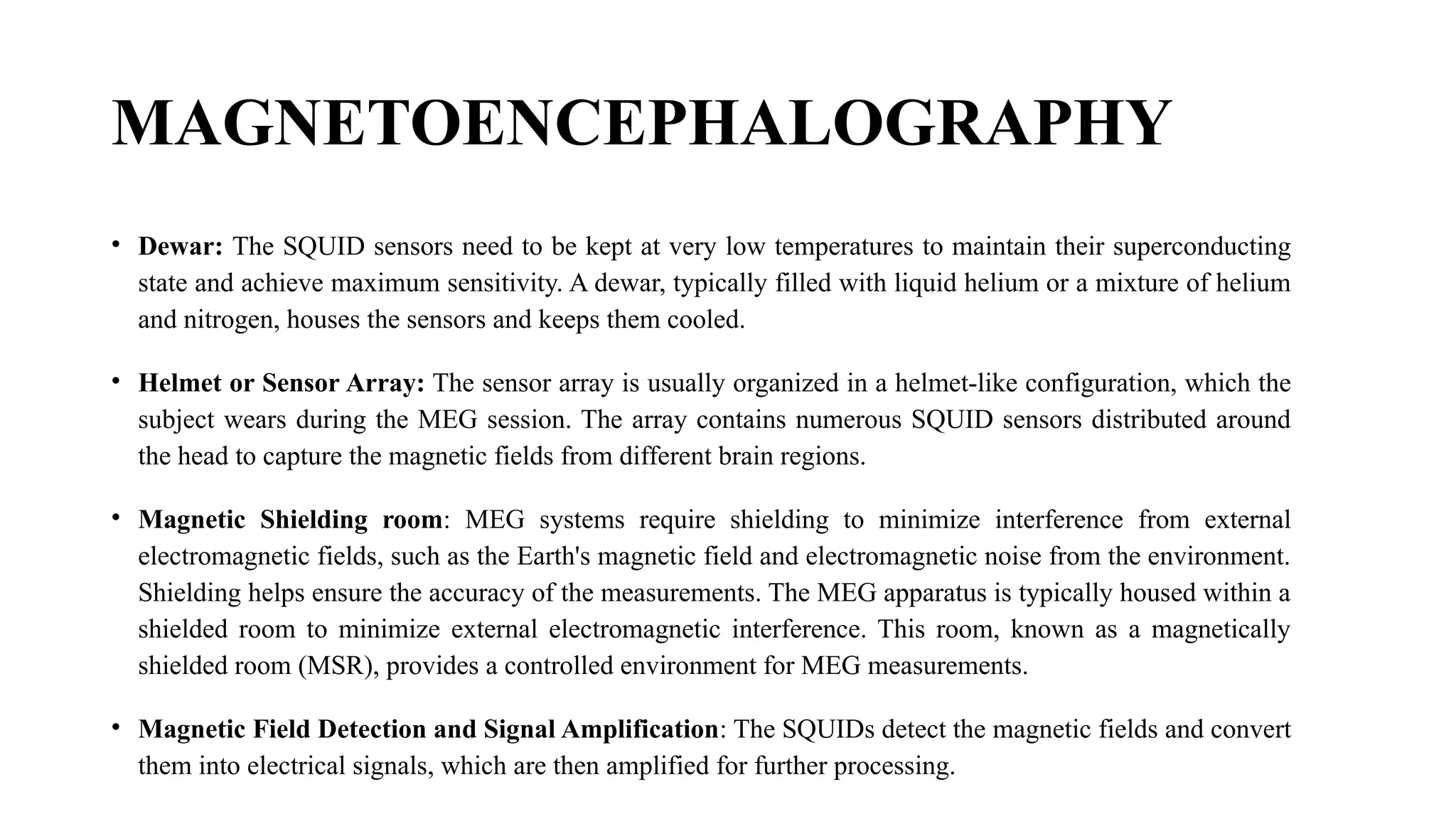 MAGNETOENCEPHALOGRAPHY
• Dewar: The SQUID sensors need to be kept at very low temperatures to maintain their superconducting
state and achieve maximum sensitivity. A dewar, typically filled with liquid helium or a mixture of helium
and nitrogen, houses the sensors and keeps them cooled.
• Helmet or Sensor Array: The sensor array is usually organized in a helmet-like configuration, which the
subject wears during the MEG session. The array contains numerous SQUID sensors distributed around
the head to capture the magnetic fields from different brain regions.
• Magnetic Shielding room: MEG systems require shielding to minimize interference from external
electromagnetic fields, such as the Earth's magnetic field and electromagnetic noise from the environment.
Shielding helps ensure the accuracy of the measurements. The MEG apparatus is typically housed within a
shielded room to minimize external electromagnetic interference. This room, known as a magnetically
shielded room (MSR), provides a controlled environment for MEG measurements.
• Magnetic Field Detection and Signal Amplification: The SQUIDs detect the magnetic fields and convert
them into electrical signals, which are then amplified for further processing.
 