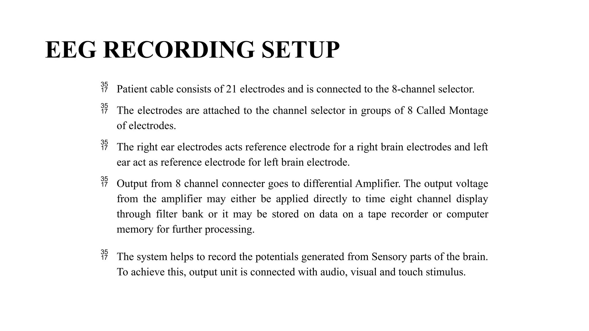 EEG RECORDING SETUP
 Patient cable consists of 21 electrodes and is connected to the 8-channel selector.
 The electrodes are attached to the channel selector in groups of 8 Called Montage
of electrodes.
 The right ear electrodes acts reference electrode for a right brain electrodes and left
ear act as reference electrode for left brain electrode.
 Output from 8 channel connecter goes to differential Amplifier. The output voltage
from the amplifier may either be applied directly to time eight channel display
through filter bank or it may be stored on data on a tape recorder or computer
memory for further processing.
 The system helps to record the potentials generated from Sensory parts of the brain.
To achieve this, output unit is connected with audio, visual and touch stimulus.
 