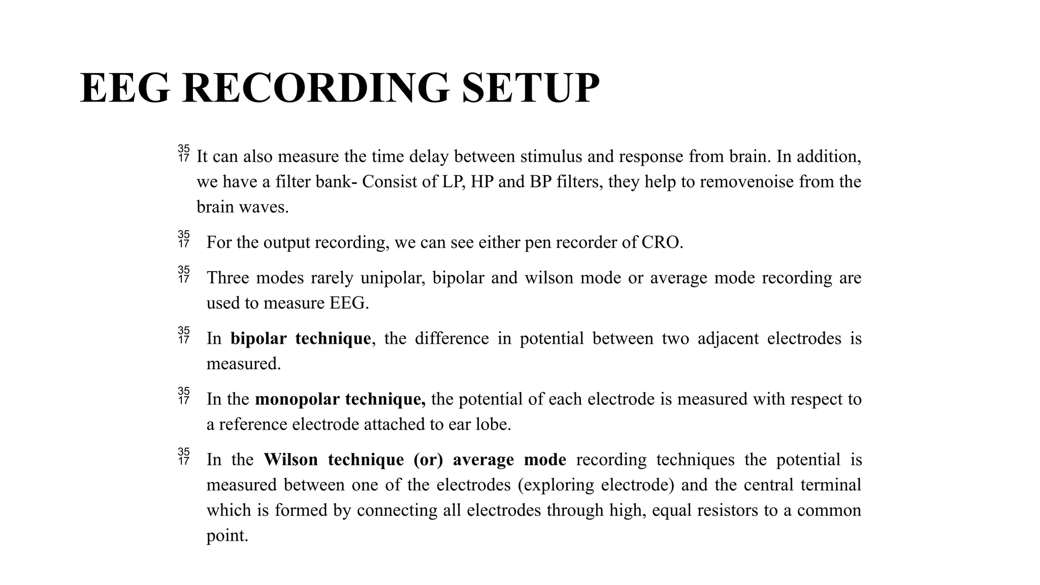EEG RECORDING SETUP
 It can also measure the time delay between stimulus and response from brain. In addition,
we have a filter bank- Consist of LP, HP and BP filters, they help to removenoise from the
brain waves.
 For the output recording, we can see either pen recorder of CRO.
 Three modes rarely unipolar, bipolar and wilson mode or average mode recording are
used to measure EEG.
 In bipolar technique, the difference in potential between two adjacent electrodes is
measured.
 In the monopolar technique, the potential of each electrode is measured with respect to
a reference electrode attached to ear lobe.
 In the Wilson technique (or) average mode recording techniques the potential is
measured between one of the electrodes (exploring electrode) and the central terminal
which is formed by connecting all electrodes through high, equal resistors to a common
point.
 
