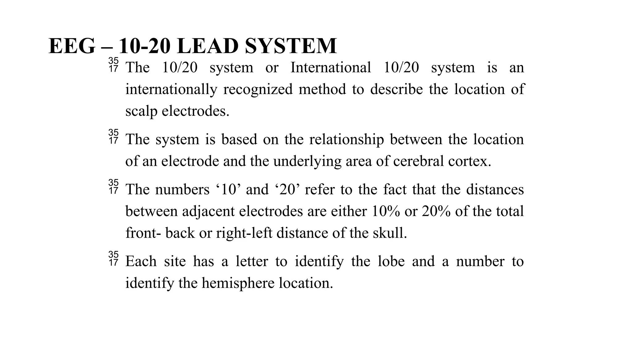 EEG – 10-20 LEAD SYSTEM
 The 10/20 system or International 10/20 system is an
internationally recognized method to describe the location of
scalp electrodes.
 The system is based on the relationship between the location
of an electrode and the underlying area of cerebral cortex.
 The numbers ‘10’ and ‘20’ refer to the fact that the distances
between adjacent electrodes are either 10% or 20% of the total
front- back or right-left distance of the skull.
 Each site has a letter to identify the lobe and a number to
identify the hemisphere location.
 