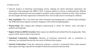 NETWORK ANALYSES
• Network analyses of functional neuroimaging involve studying the brain's functional connections and
interactions using techniques like fMRI or EEG. It analyses patterns of activity to understand how different
brain regions communicate and work together to perform various cognitive functions or tasks. These analyses
provide insights into brain organization, information flow, and can help uncover neurological conditions.
• Data Acquisition: This is the initial step where functional neuroimaging data is collected using techniques
like fMRI (functional magnetic resonance imaging) or EEG (electroencephalography).
• Preprocessing: Raw imaging data undergoes preprocessing to correct for artifacts, noise, and align it
spatially and temporally.
• Region of Interest (ROI) Extraction: Brain regions are identified and isolated from the imaging data. These
regions will be used as nodes in the network.
• Functional Connectivity Calculation: Measures of functional connectivity, such as correlations or
coherence, are calculated between the time series of different brain regions.
• Network Construction: Using the connectivity measures, a network is constructed where nodes represent
brain regions and edges represent the strength of functional connections between them.
 