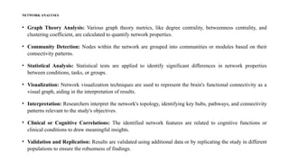 NETWORK ANALYSES
• Graph Theory Analysis: Various graph theory metrics, like degree centrality, betweenness centrality, and
clustering coefficient, are calculated to quantify network properties.
• Community Detection: Nodes within the network are grouped into communities or modules based on their
connectivity patterns.
• Statistical Analysis: Statistical tests are applied to identify significant differences in network properties
between conditions, tasks, or groups.
• Visualization: Network visualization techniques are used to represent the brain's functional connectivity as a
visual graph, aiding in the interpretation of results.
• Interpretation: Researchers interpret the network's topology, identifying key hubs, pathways, and connectivity
patterns relevant to the study's objectives.
• Clinical or Cognitive Correlations: The identified network features are related to cognitive functions or
clinical conditions to draw meaningful insights.
• Validation and Replication: Results are validated using additional data or by replicating the study in different
populations to ensure the robustness of findings.
 