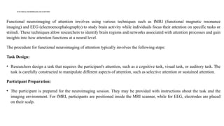 FUNCTIONAL NEUROIMAGING OFATTENTION
Functional neuroimaging of attention involves using various techniques such as fMRI (functional magnetic resonance
imaging) and EEG (electroencephalography) to study brain activity while individuals focus their attention on specific tasks or
stimuli. These techniques allow researchers to identify brain regions and networks associated with attention processes and gain
insights into how attention functions at a neural level.
The procedure for functional neuroimaging of attention typically involves the following steps:
Task Design:
• Researchers design a task that requires the participant's attention, such as a cognitive task, visual task, or auditory task. The
task is carefully constructed to manipulate different aspects of attention, such as selective attention or sustained attention.
Participant Preparation:
• The participant is prepared for the neuroimaging session. They may be provided with instructions about the task and the
imaging environment. For fMRI, participants are positioned inside the MRI scanner, while for EEG, electrodes are placed
on their scalp.
 