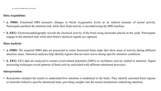 FUNCTIONAL NEUROIMAGING OFATTENTION
Data Acquisition:
• a. fMRI: Functional MRI measures changes in blood oxygenation levels as an indirect measure of neural activity.
Participants perform the attention task while their brain activity is recorded using the MRI machine.
• b. EEG: Electroencephalography records the electrical activity of the brain using electrodes placed on the scalp. Participants
engage in the attention task while their brain's electrical signals are captured.
Data Analysis:
• a. fMRI: The acquired fMRI data are processed to create functional brain maps that show areas of activity during different
attention states. Statistical analyses help identify regions that are more active during specific attention conditions.
• b. EEG: EEG data are analysed to extract event-related potentials (ERPs) or oscillatory activity related to attention. Signal
processing techniques reveal patterns of brain activity associated with different attentional processes.
Interpretation:
• Researchers interpret the results to understand how attention is modulated in the brain. They identify activated brain regions
or networks linked to specific attentional tasks, providing insights into the neural mechanisms underlying attention.
 