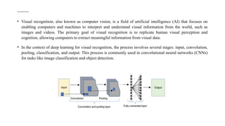 VISUAL RECOGNITION
• Visual recognition, also known as computer vision, is a field of artificial intelligence (AI) that focuses on
enabling computers and machines to interpret and understand visual information from the world, such as
images and videos. The primary goal of visual recognition is to replicate human visual perception and
cognition, allowing computers to extract meaningful information from visual data.
• In the context of deep learning for visual recognition, the process involves several stages: input, convolution,
pooling, classification, and output. This process is commonly used in convolutional neural networks (CNNs)
for tasks like image classification and object detection.
 