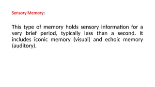 Sensory Memory:
This type of memory holds sensory information for a
very brief period, typically less than a second. It
includes iconic memory (visual) and echoic memory
(auditory).
 