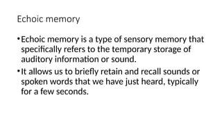 Echoic memory
•Echoic memory is a type of sensory memory that
specifically refers to the temporary storage of
auditory information or sound.
•It allows us to briefly retain and recall sounds or
spoken words that we have just heard, typically
for a few seconds.
 
