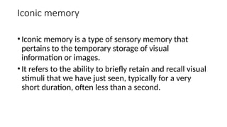 Iconic memory
•Iconic memory is a type of sensory memory that
pertains to the temporary storage of visual
information or images.
•It refers to the ability to briefly retain and recall visual
stimuli that we have just seen, typically for a very
short duration, often less than a second.
 