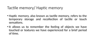 Tactile memory/ Haptic memory
• Haptic memory, also known as tactile memory, refers to the
temporary storage and recollection of tactile or touch
sensations.
• It allows us to remember the feeling of objects we have
touched or textures we have experienced for a brief period
of time.
 