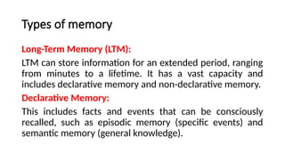 Types of memory
Long-Term Memory (LTM):
LTM can store information for an extended period, ranging
from minutes to a lifetime. It has a vast capacity and
includes declarative memory and non-declarative memory.
Declarative Memory:
This includes facts and events that can be consciously
recalled, such as episodic memory (specific events) and
semantic memory (general knowledge).
 