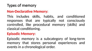 Types of memory
Non-Declarative Memory:
This includes skills, habits, and conditioned
responses that are typically not consciously
controlled, like procedural memory (skills) and
classical conditioning.
Episodic Memory:
Episodic memory is a subcategory of long-term
memory that stores personal experiences and
events in a chronological order.
 