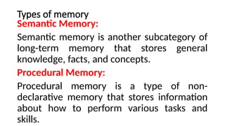 Types of memory
Semantic Memory:
Semantic memory is another subcategory of
long-term memory that stores general
knowledge, facts, and concepts.
Procedural Memory:
Procedural memory is a type of non-
declarative memory that stores information
about how to perform various tasks and
skills.
 