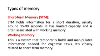 Types of memory
Short-Term Memory (STM):
STM holds information for a short duration, usually
around 15-30 seconds. It has limited capacity and is
often associated with working memory.
Working Memory:
This is a system that temporarily holds and manipulates
information needed for cognitive tasks. It's closely
related to short-term memory.
 